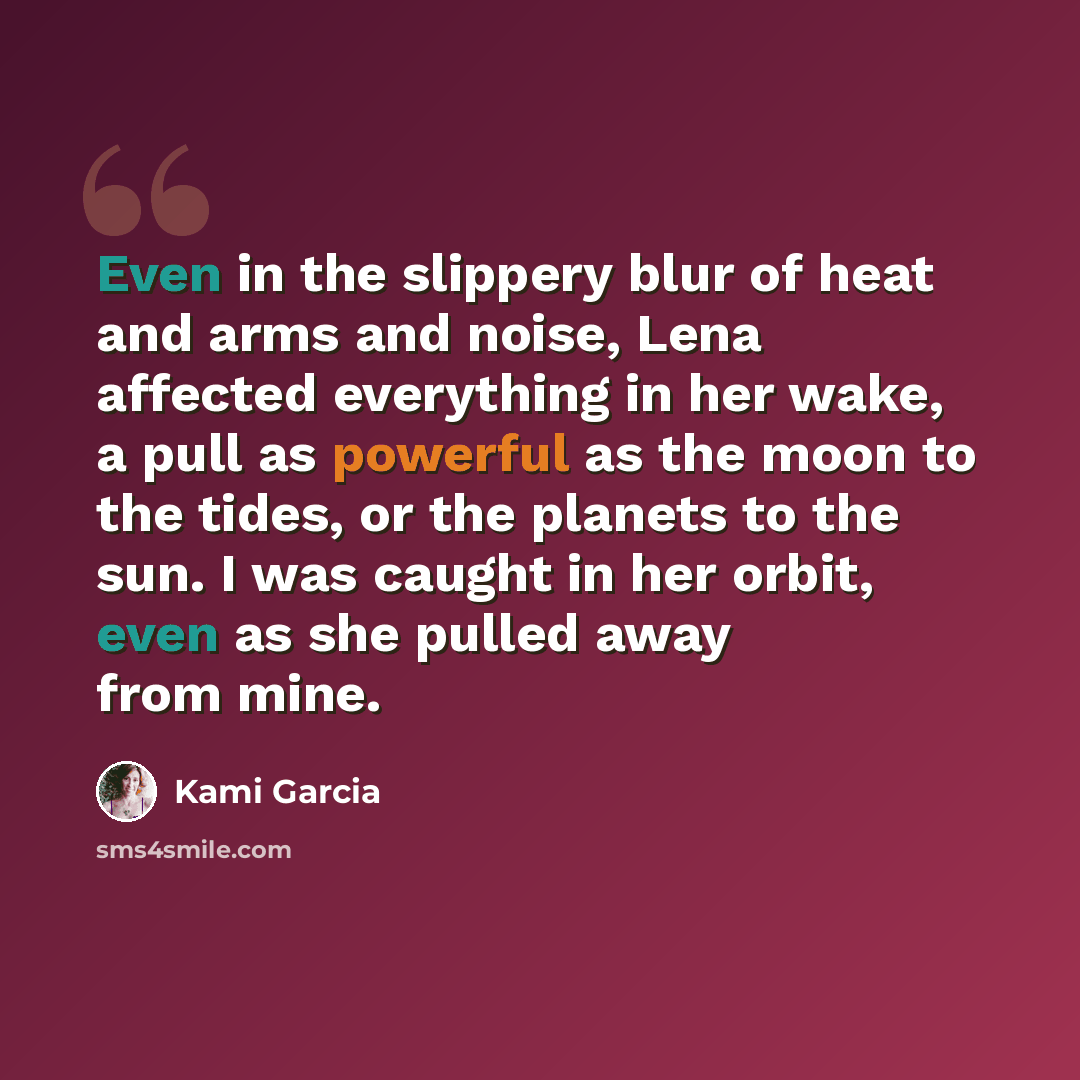 “Even in the slippery blur of heat and arms and noise, Lena affected everything in her wake, a pull as powerful as the moon to the tides, or the planets to the sun. I was caught in her orbit, even as she pulled away from mine.” quote by Kami Garcia