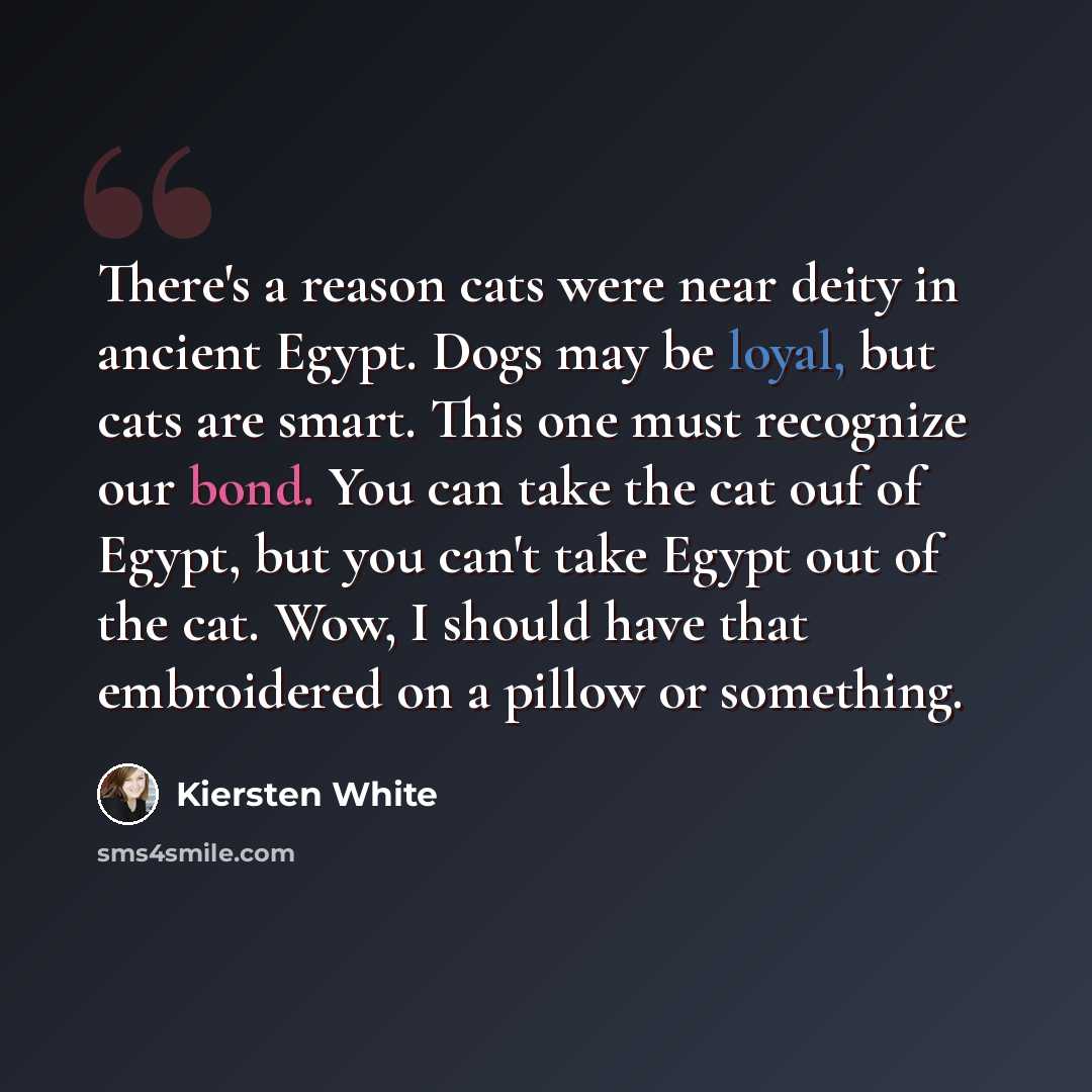 “There's a reason cats were near deity in ancient Egypt. Dogs may be loyal, but cats are smart. This one must recognize our bond. You can take the cat ouf of Egypt, but you can't take Egypt out of the cat. Wow, I should have that embroidered on a pillow or something.” quote by Kiersten White