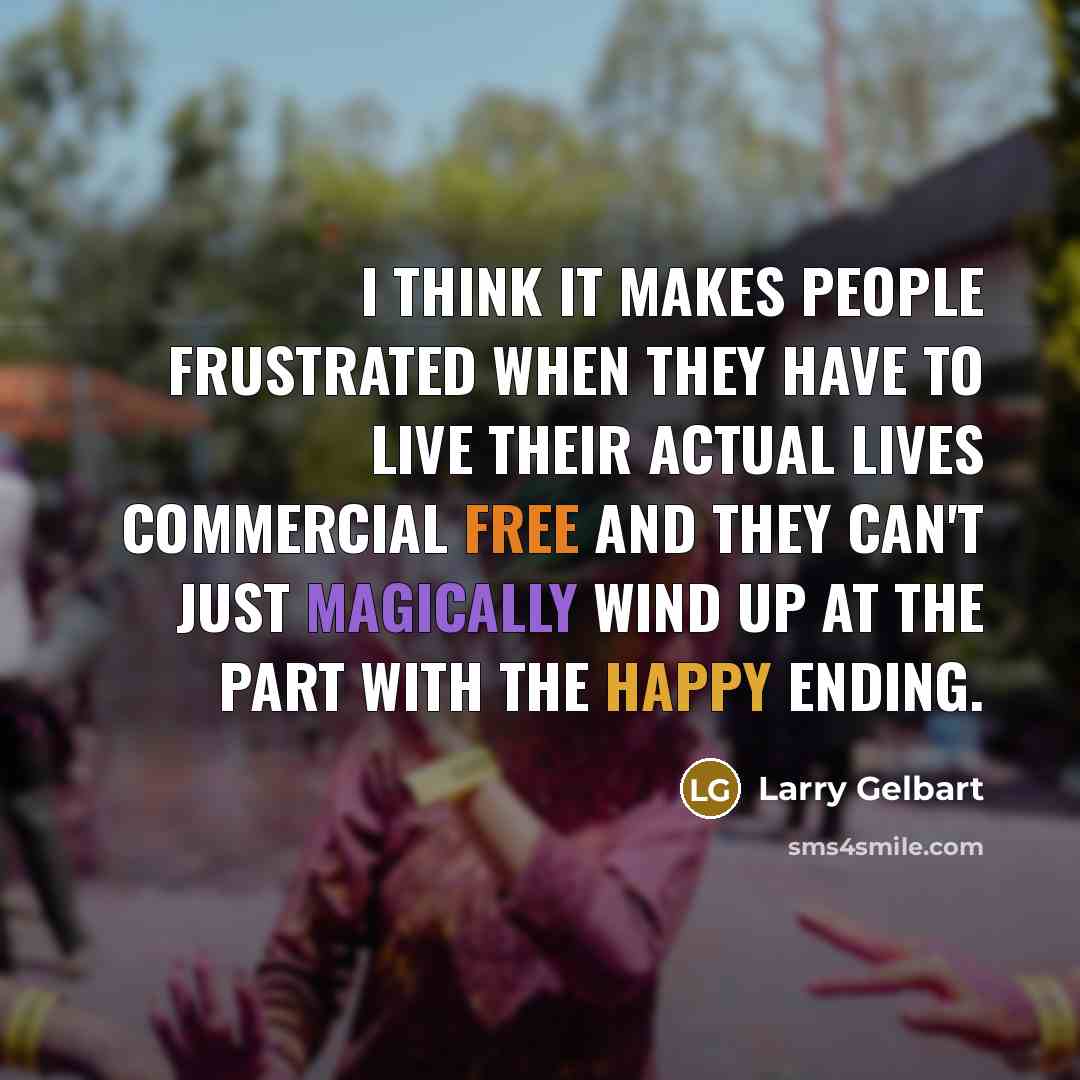 “I think it makes people frustrated when they have to live their actual lives commercial free and they can't just magically wind up at the part with the happy ending.” quote by Larry Gelbart