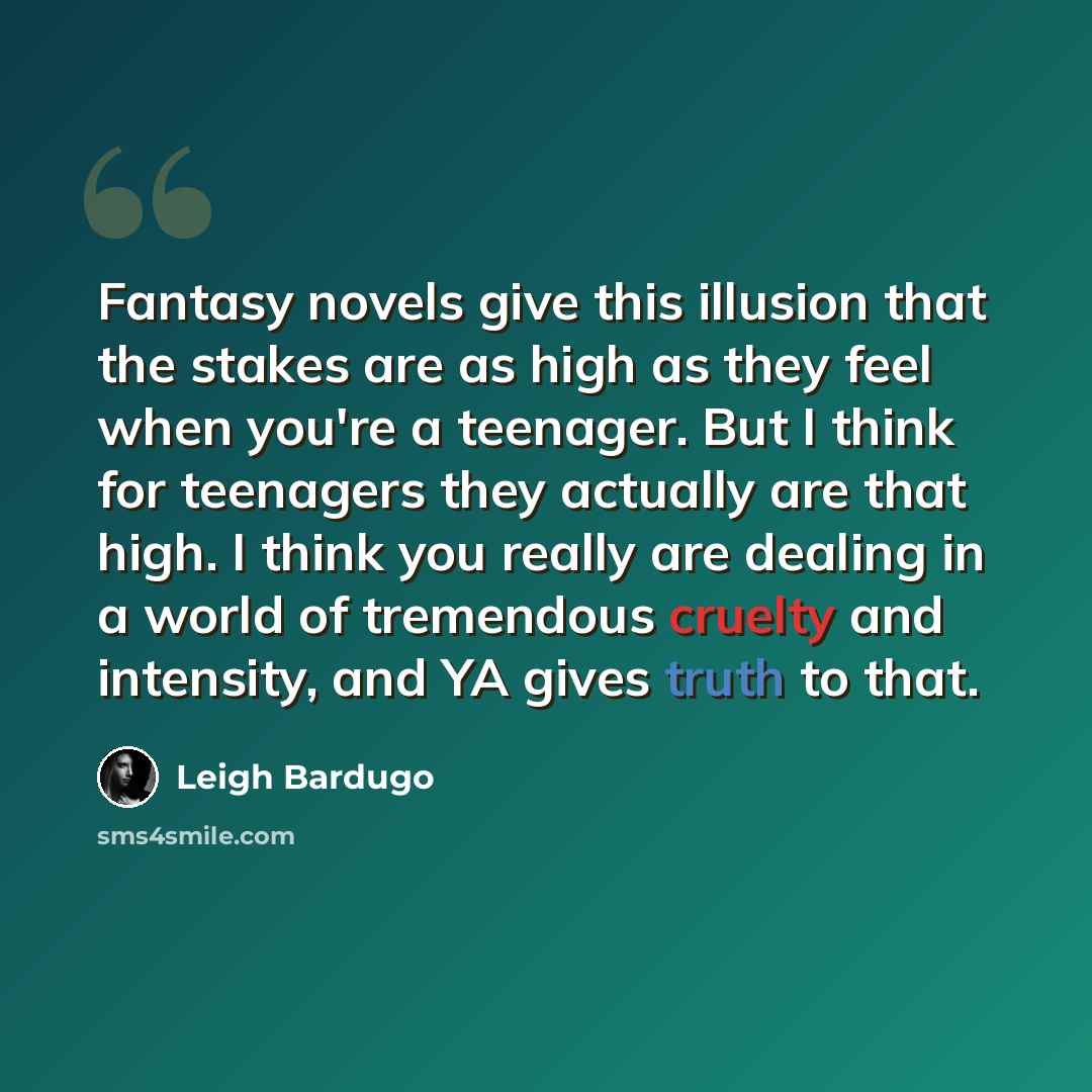 “Fantasy novels give this illusion that the stakes are as high as they feel when you're a teenager. But I think for teenagers they actually are that high. I think you really are dealing in a world of tremendous cruelty and intensity, and YA gives truth to that.” quote by Leigh Bardugo
