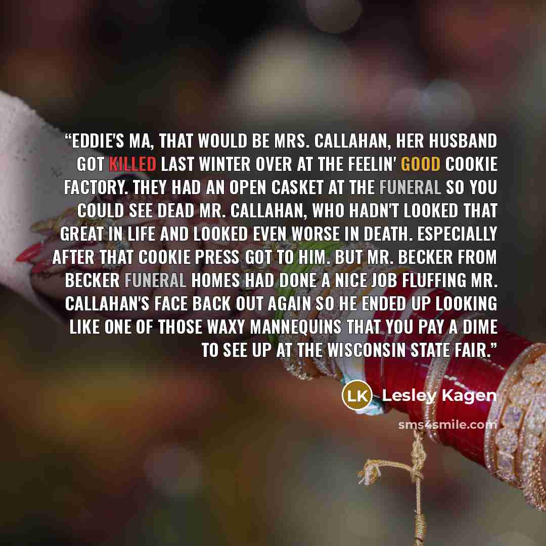 “Eddie's ma, that would be Mrs. Callahan, her husband got killed last winter over at the Feelin' Good Cookie Factory. They had an open casket at the funeral so you could see dead Mr. Callahan, who hadn't looked that great in life and looked even worse in death. Especially after that cookie press…” quote by Lesley Kagen