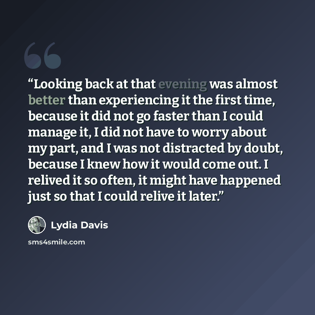 “Looking back at that evening was almost better than experiencing it the first time, because it did not go faster than I could manage it, I did not have to worry about my part, and I was not distracted by doubt, because I knew how it would come out. I relived it so often, it might have happened…” quote by Lydia Davis