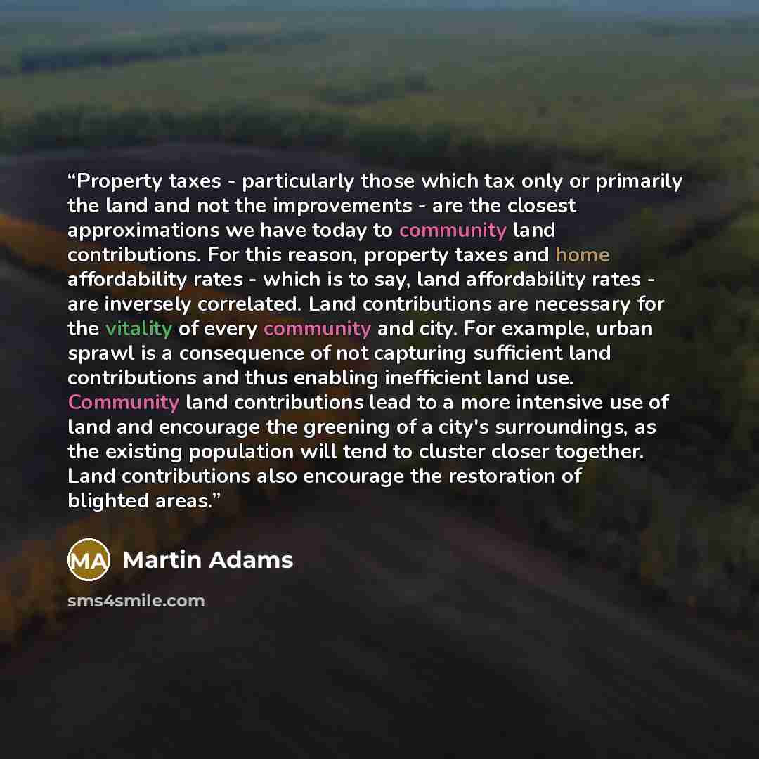 “Property taxes - particularly those which tax only or primarily the land and not the improvements - are the closest approximations we have today to community land contributions. For this reason, property taxes and home affordability rates - which is to say, land affordability rates - are inversely…” quote by Martin Adams