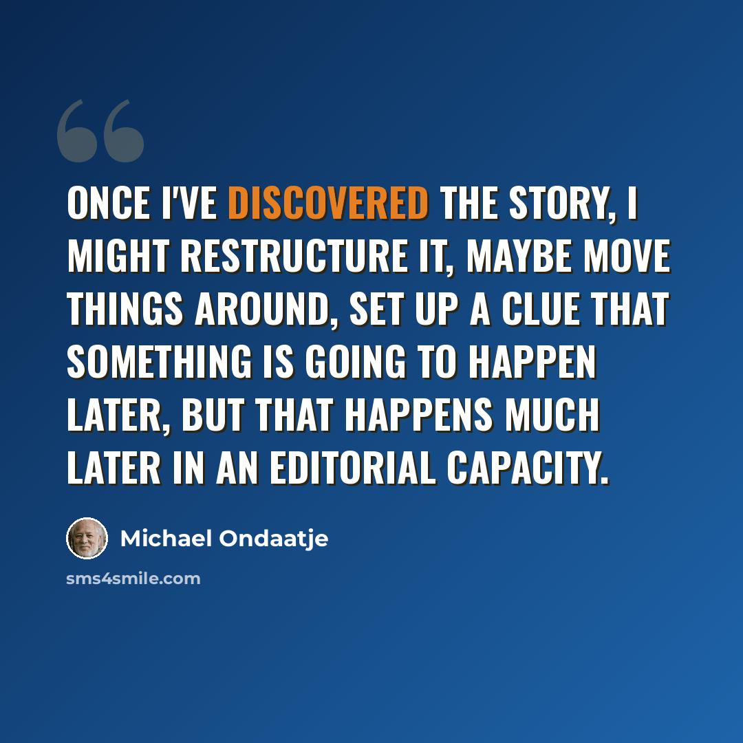 “Once I've discovered the story, I might restructure it, maybe move things around, set up a clue that something is going to happen later, but that happens much later in an editorial capacity.” quote by Michael Ondaatje