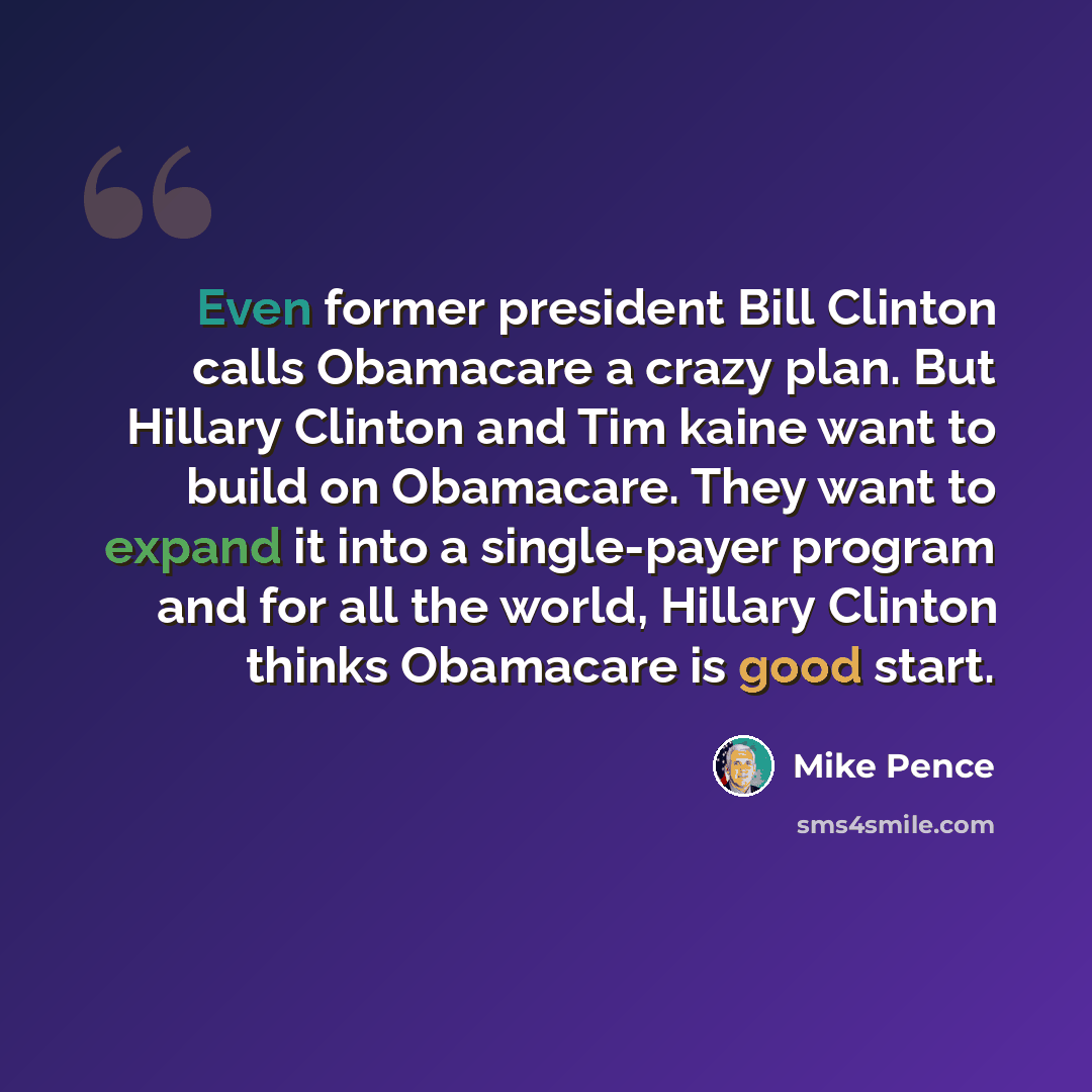 “Even former president Bill Clinton calls Obamacare a crazy plan. But Hillary Clinton and Tim kaine want to build on Obamacare. They want to expand it into a single-payer program and for all the world, Hillary Clinton thinks Obamacare is good start.” quote by Mike Pence