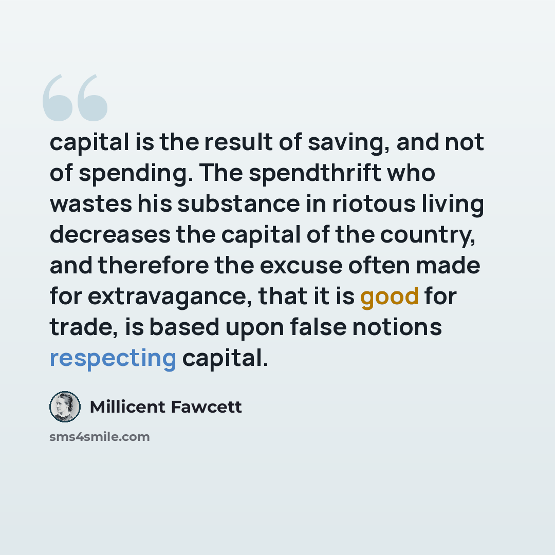 “capital is the result of saving, and not of spending. The spendthrift who wastes his substance in riotous living decreases the capital of the country, and therefore the excuse often made for extravagance, that it is good for trade, is based upon false notions respecting capital.” quote by Millicent Fawcett