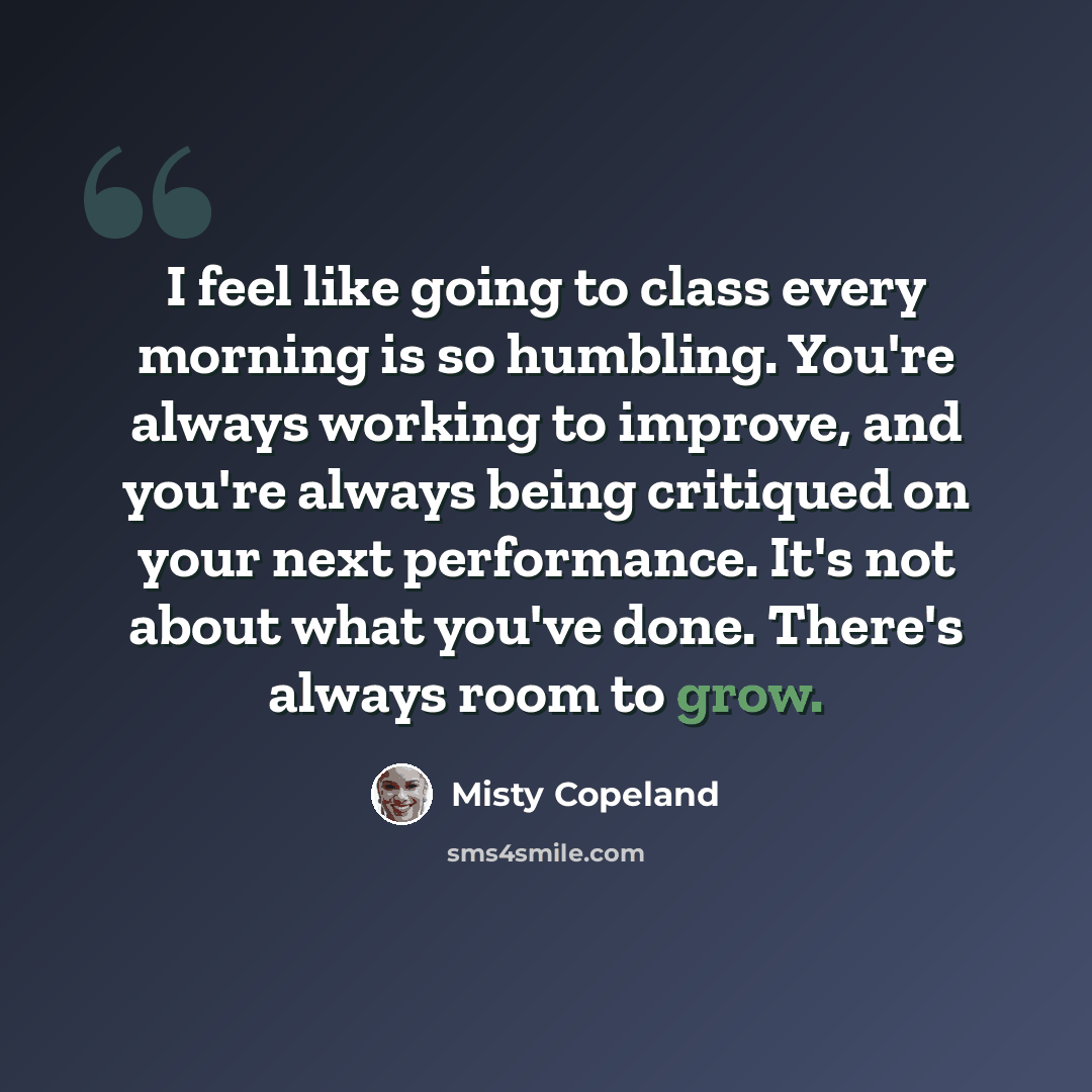 “I feel like going to class every morning is so humbling. You're always working to improve, and you're always being critiqued on your next performance. It's not about what you've done. There's always room to grow.” quote by Misty Copeland