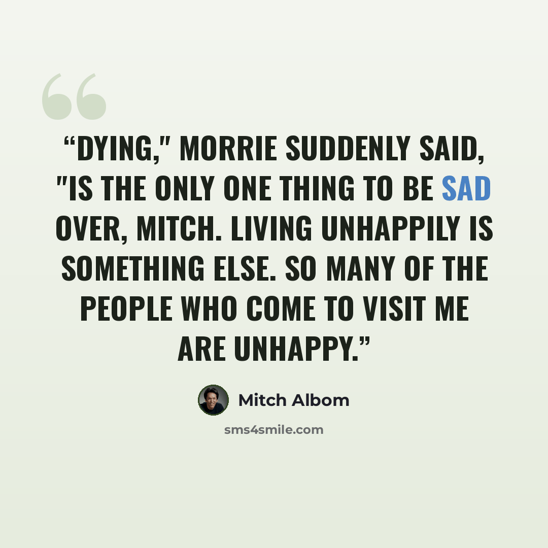 “Dying," Morrie suddenly said, "is the only one thing to be sad over, Mitch. Living unhappily is something else. So many of the people who come to visit me are unhappy.” quote by Mitch Albom