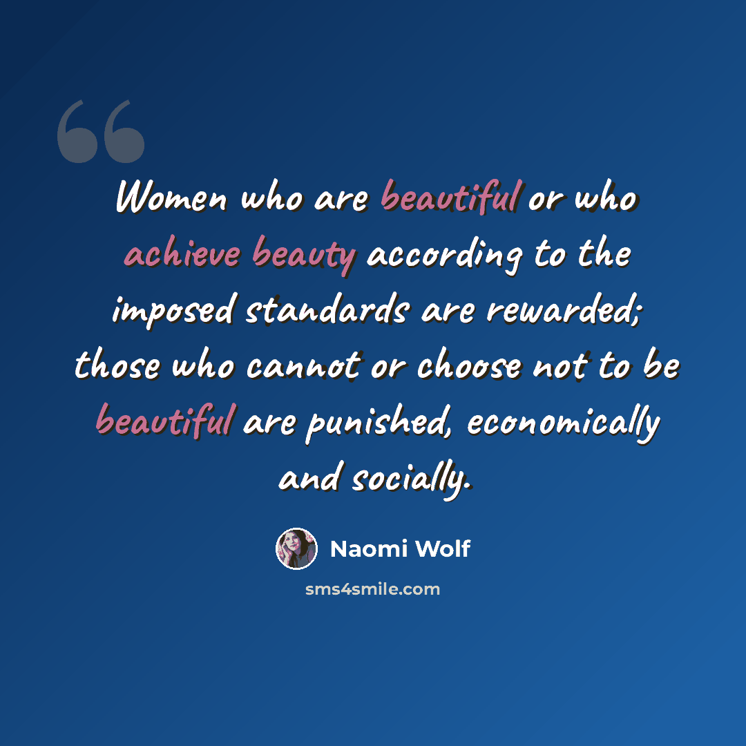 “Women who are beautiful or who achieve beauty according to the imposed standards are rewarded; those who cannot or choose not to be beautiful are punished, economically and socially.” quote by Naomi Wolf