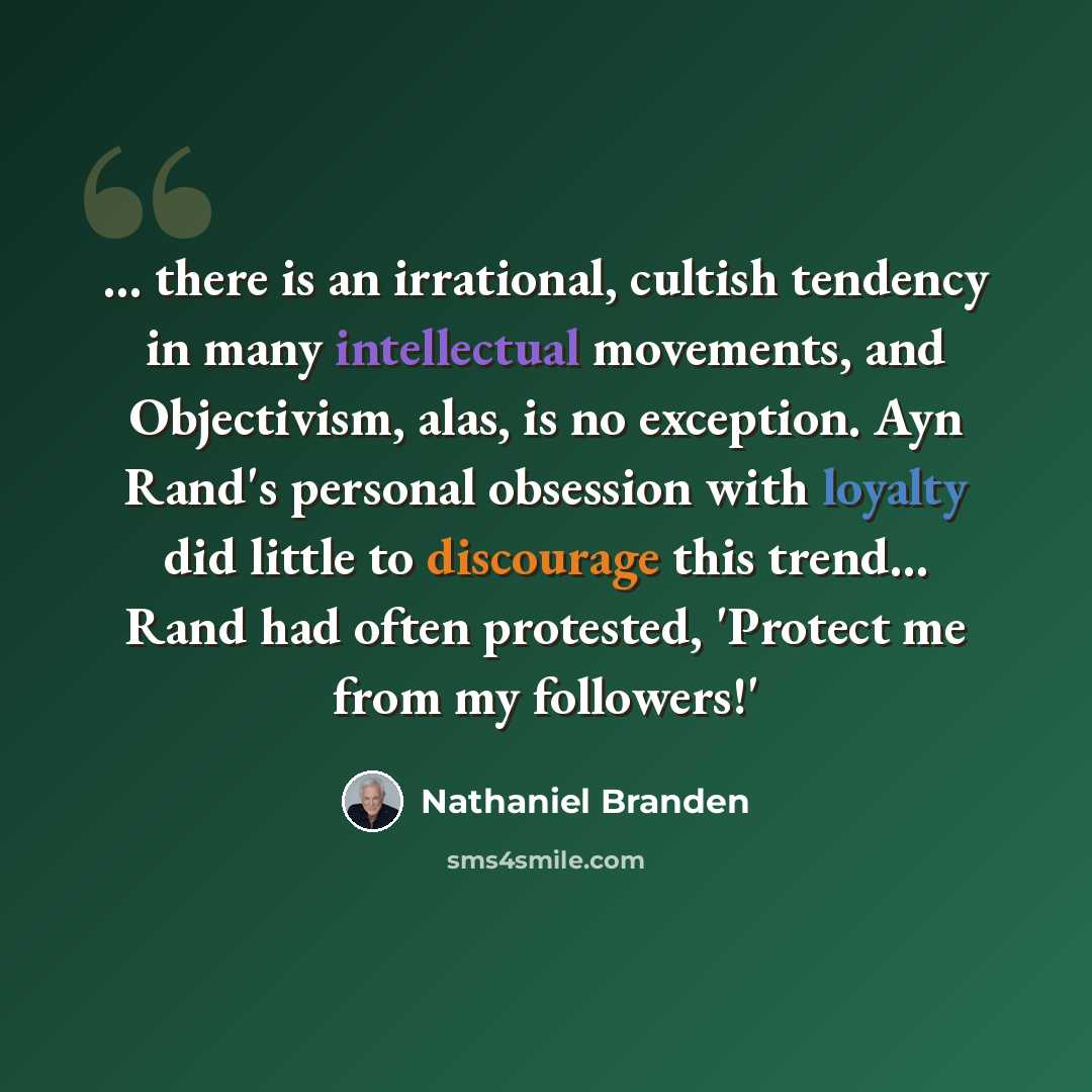 “... there is an irrational, cultish tendency in many intellectual movements, and Objectivism, alas, is no exception. Ayn Rand's personal obsession with loyalty did little to discourage this trend… Rand had often protested, 'Protect me from my followers!'” quote by Nathaniel Branden