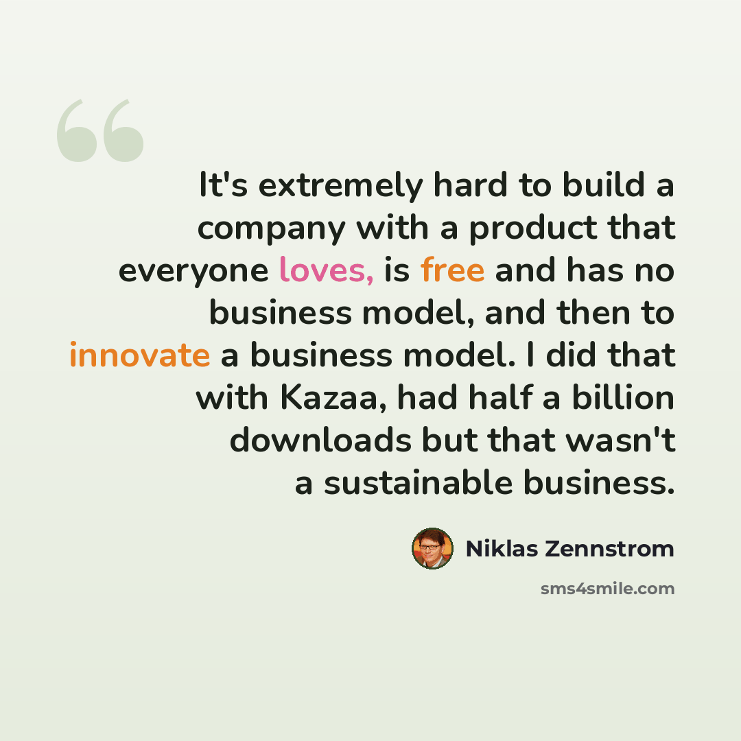 “It's extremely hard to build a company with a product that everyone loves, is free and has no business model, and then to innovate a business model. I did that with Kazaa, had half a billion downloads but that wasn't a sustainable business.” quote by Niklas Zennstrom