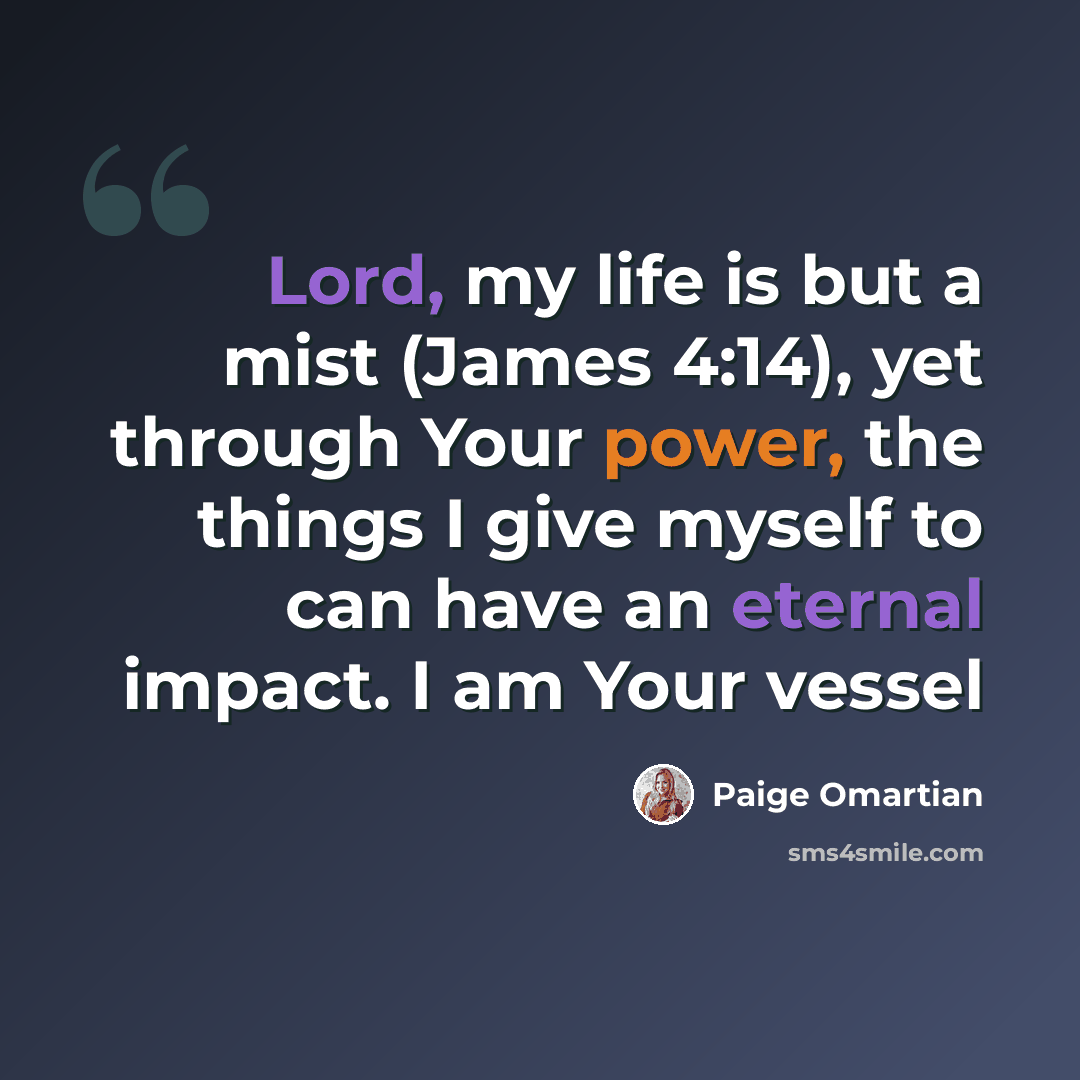 “Lord, my life is but a mist (James 4:14), yet through Your power, the things I give myself to can have an eternal impact. I am Your vessel” quote by Paige Omartian