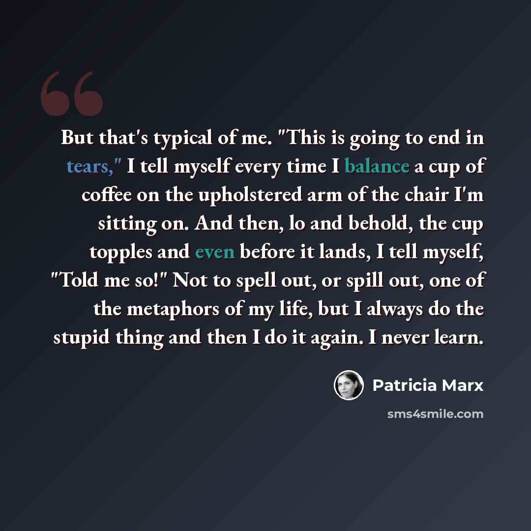 “But that's typical of me. "This is going to end in tears," I tell myself every time I balance a cup of coffee on the upholstered arm of the chair I'm sitting on. And then, lo and behold, the cup topples and even before it lands, I tell myself, "Told me so!" Not to spell out, or spill out, one of…” quote by Patricia Marx