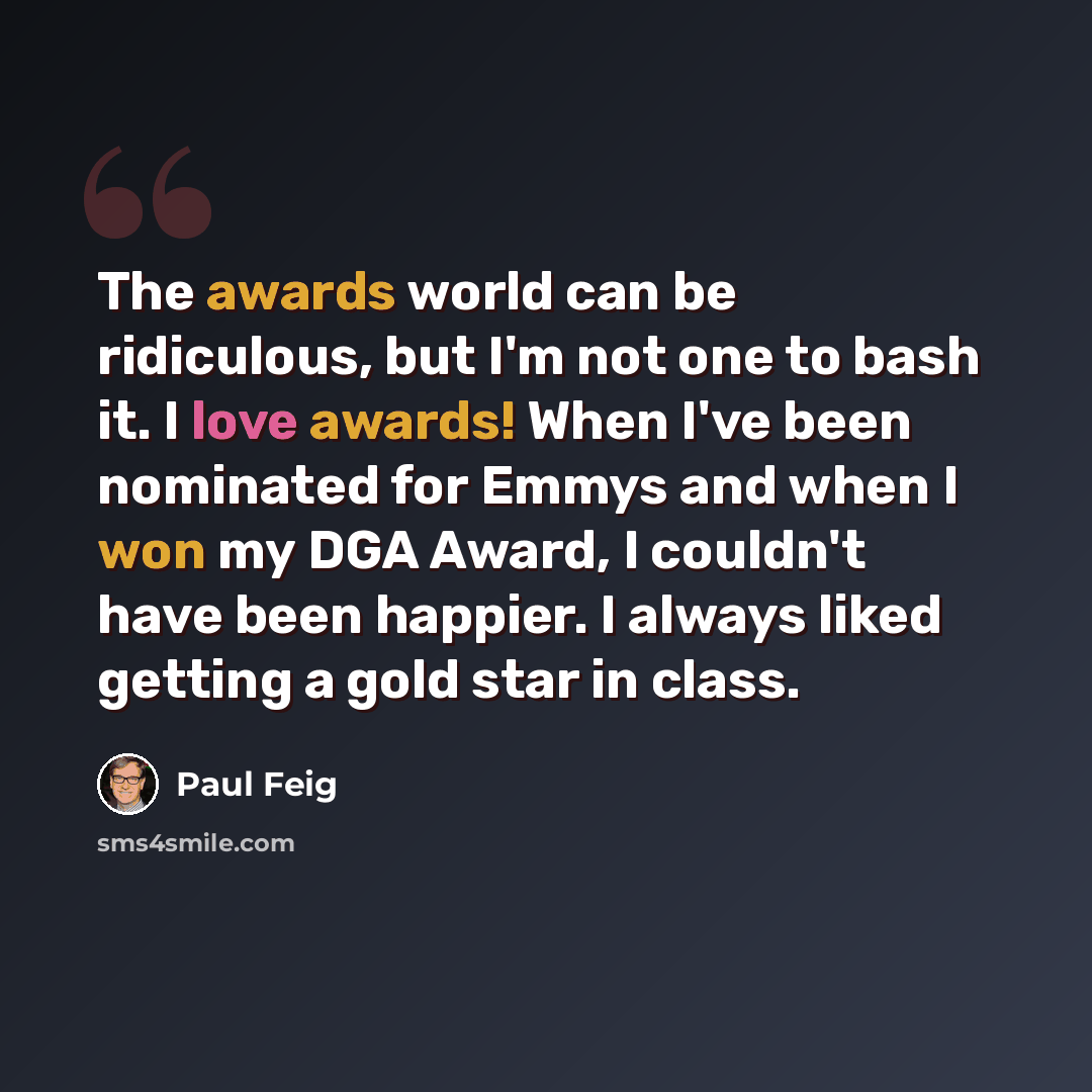 “The awards world can be ridiculous, but I'm not one to bash it. I love awards! When I've been nominated for Emmys and when I won my DGA Award, I couldn't have been happier. I always liked getting a gold star in class.” quote by Paul Feig