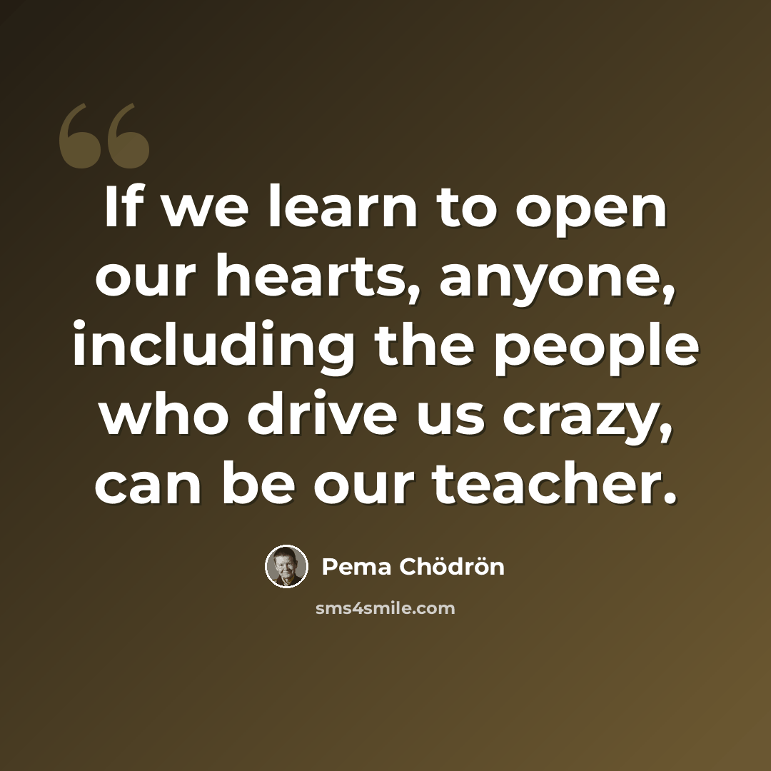 “If we learn to open our hearts, anyone, including the people who drive us crazy, can be our teacher.” quote by Pema Chodron