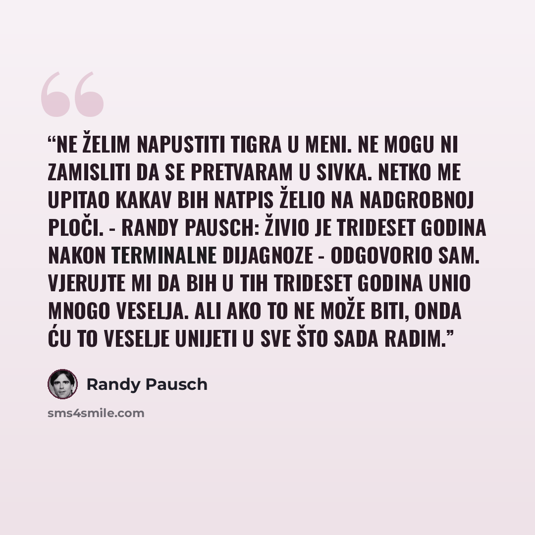 “Ne želim napustiti Tigra u meni. Ne mogu ni zamisliti da se pretvaram u Sivka. Netko me upitao kakav bih natpis želio na nadgrobnoj ploči. - Randy Pausch: živio je trideset godina nakon terminalne dijagnoze - odgovorio sam. Vjerujte mi da bih u tih trideset godina unio mnogo veselja. Ali ako to ne…” quote by Randy Pausch