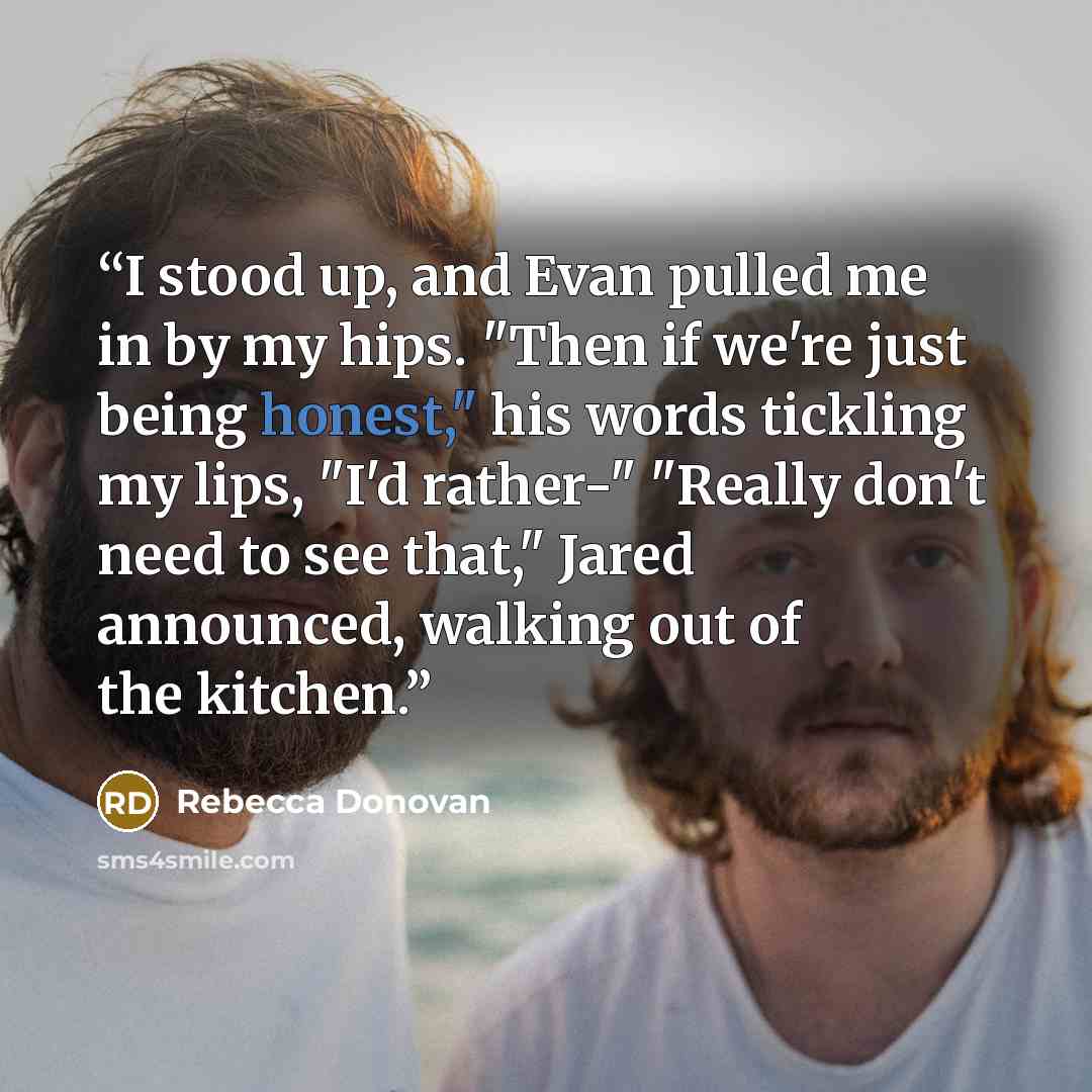 “I stood up, and Evan pulled me in by my hips. "Then if we're just being honest," his words tickling my lips, "I'd rather-" "Really don't need to see that," Jared announced, walking out of the kitchen.” quote by Rebecca Donovan
