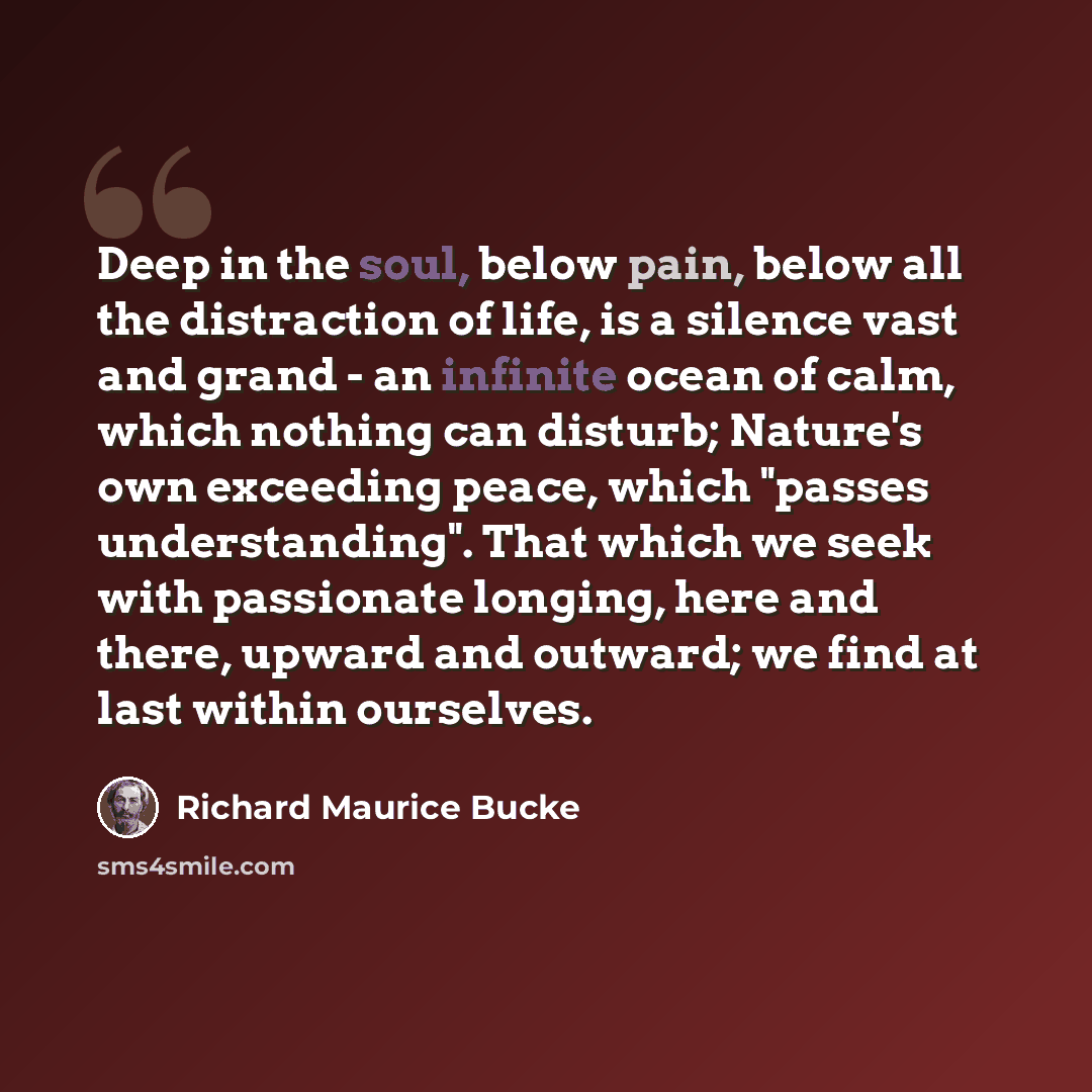 “Deep in the soul, below pain, below all the distraction of life, is a silence vast and grand - an infinite ocean of calm, which nothing can disturb; Nature's own exceeding peace, which "passes understanding". That which we seek with passionate longing, here and there, upward and outward; we find…” quote by Richard Maurice Bucke