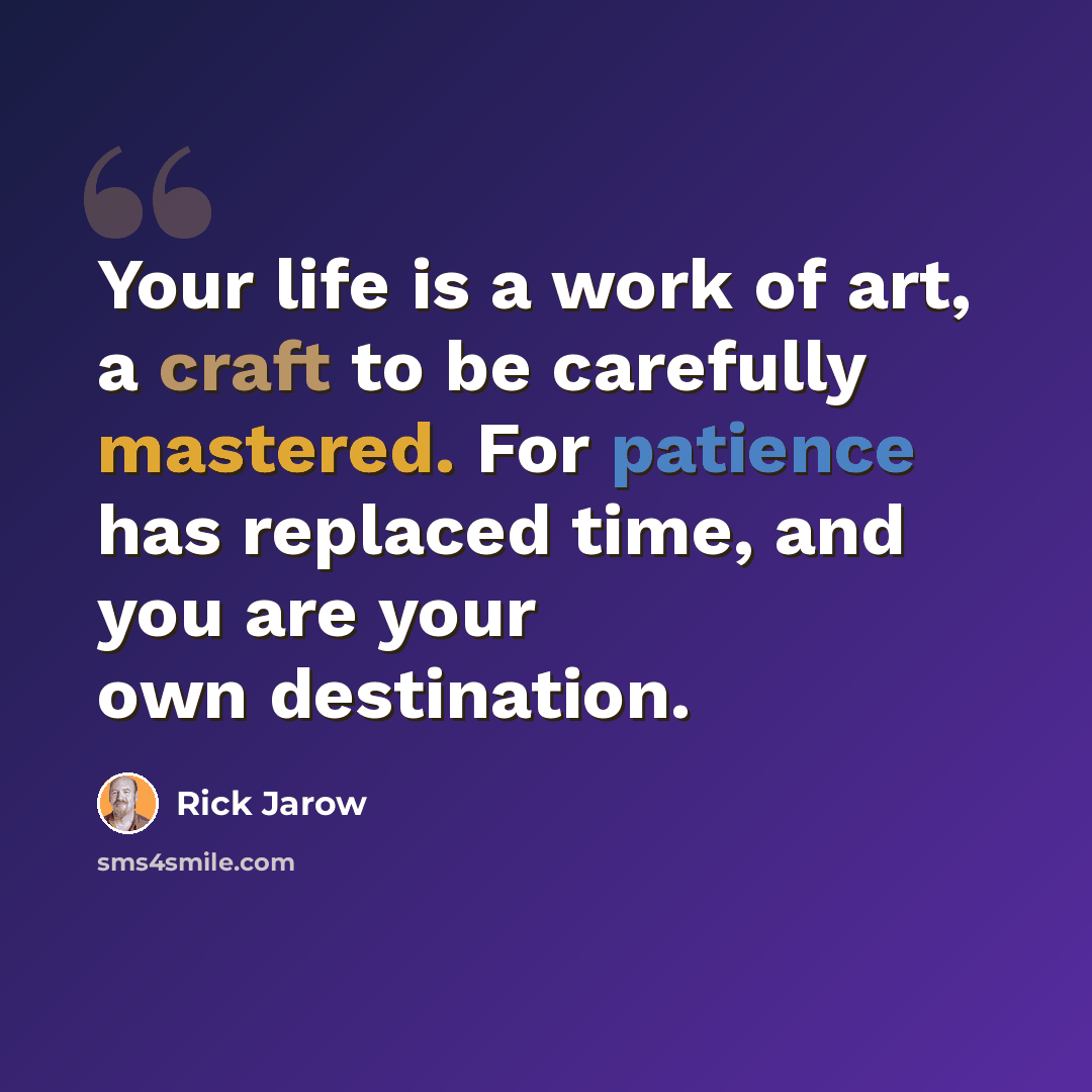 “Your life is a work of art, a craft to be carefully mastered. For patience has replaced time, and you are your own destination.” quote by Rick Jarow