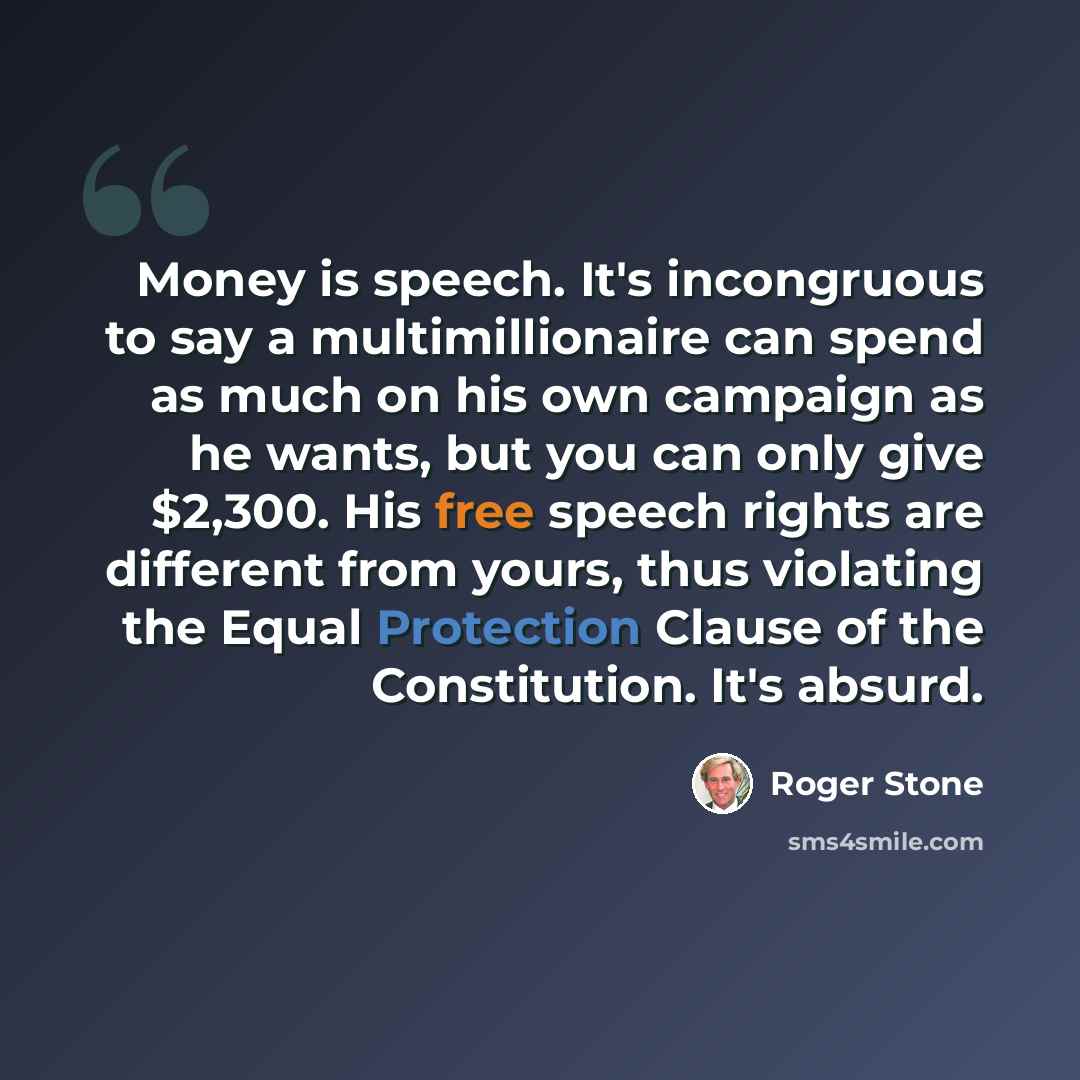 “Money is speech. It's incongruous to say a multimillionaire can spend as much on his own campaign as he wants, but you can only give $2,300. His free speech rights are different from yours, thus violating the Equal Protection Clause of the Constitution. It's absurd.” quote by Roger Stone