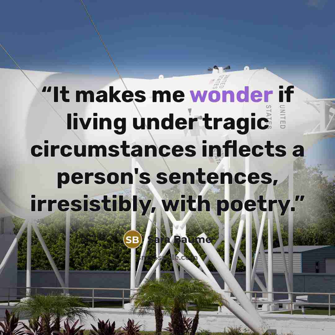 “It makes me wonder if living under tragic circumstances inflects a person's sentences, irresistibly, with poetry.” quote by Sara Baume
