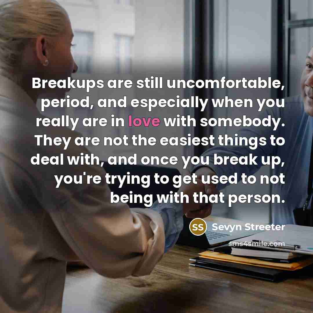 “Breakups are still uncomfortable, period, and especially when you really are in love with somebody. They are not the easiest things to deal with, and once you break up, you're trying to get used to not being with that person.” quote by Sevyn Streeter