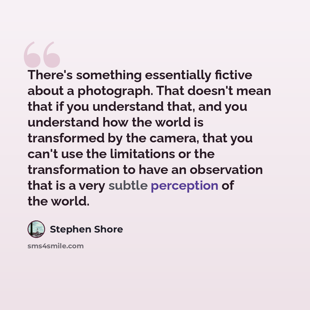 “There's something essentially fictive about a photograph. That doesn't mean that if you understand that, and you understand how the world is transformed by the camera, that you can't use the limitations or the transformation to have an observation that is a very subtle perception of the world.” quote by Stephen Shore