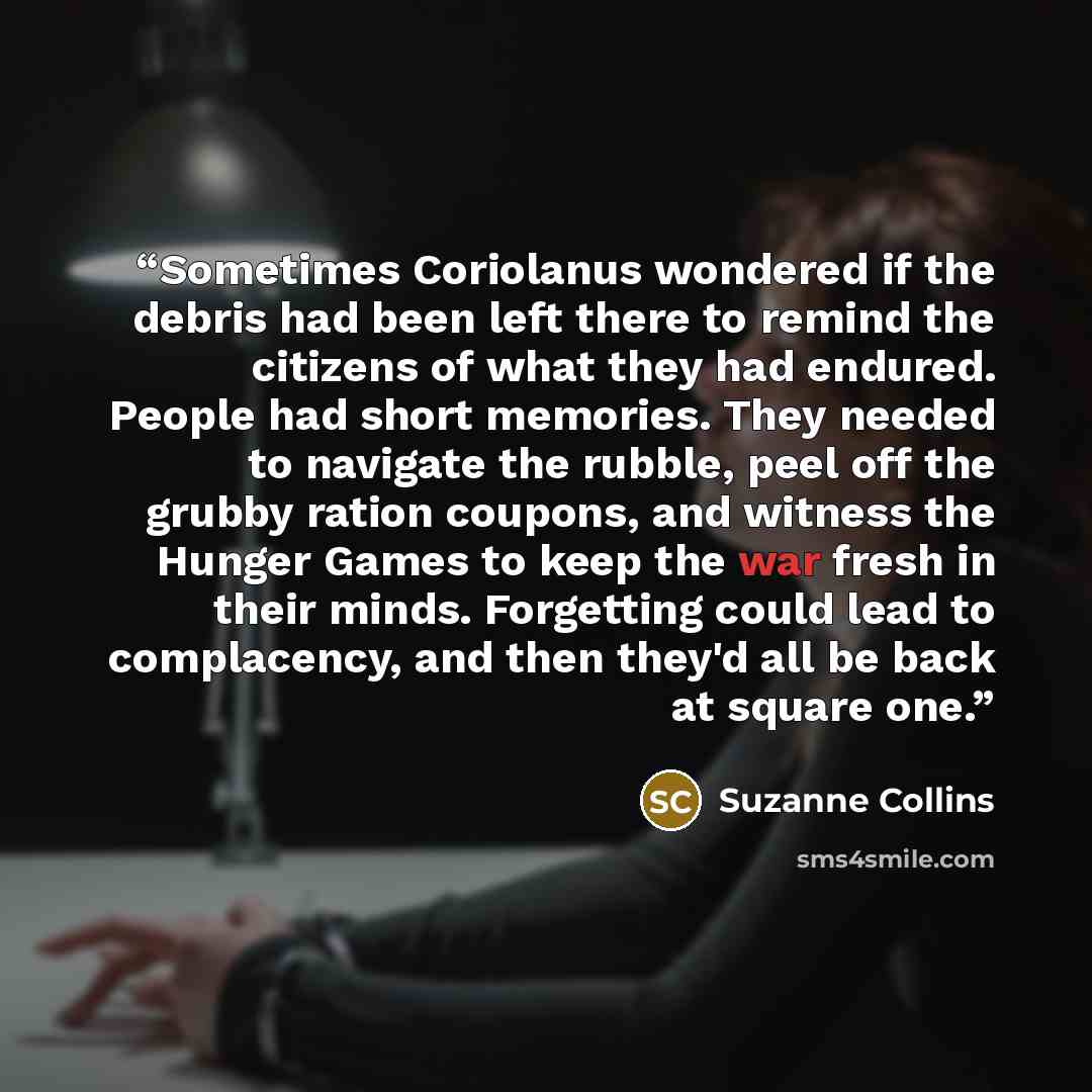 “Sometimes Coriolanus wondered if the debris had been left there to remind the citizens of what they had endured. People had short memories. They needed to navigate the rubble, peel off the grubby ration coupons, and witness the Hunger Games to keep the war fresh in their minds. Forgetting could…” quote by Suzanne Collins