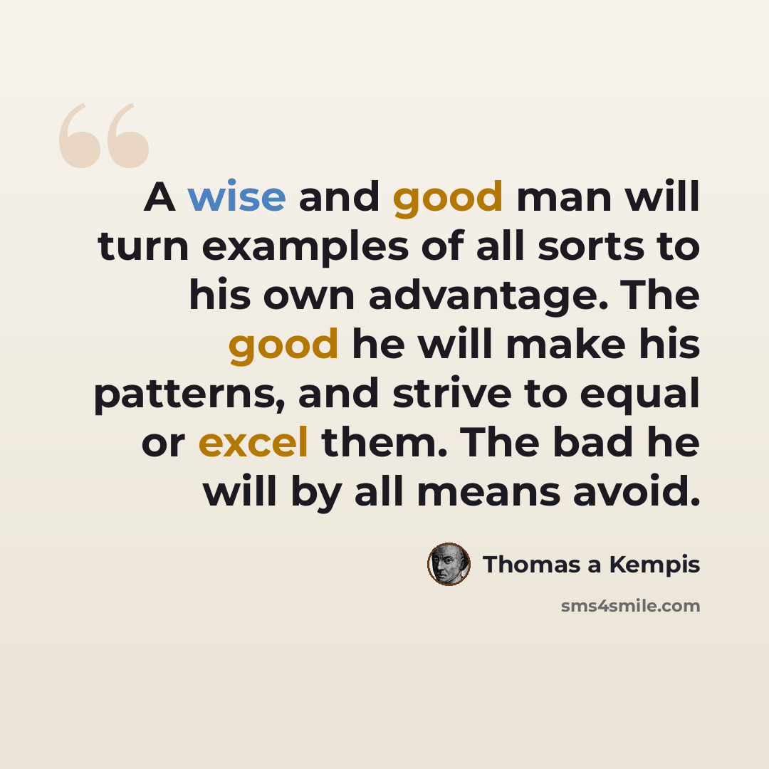 “A wise and good man will turn examples of all sorts to his own advantage. The good he will make his patterns, and strive to equal or excel them. The bad he will by all means avoid.” quote by Thomas a Kempis