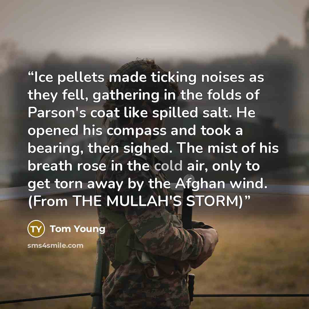 “Ice pellets made ticking noises as they fell, gathering in the folds of Parson's coat like spilled salt. He opened his compass and took a bearing, then sighed. The mist of his breath rose in the cold air, only to get torn away by the Afghan wind. (From THE MULLAH'S STORM)” quote by Tom Young