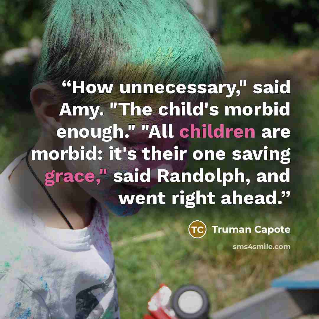 “How unnecessary," said Amy. "The child's morbid enough." "All children are morbid: it's their one saving grace," said Randolph, and went right ahead.” quote by Truman Capote