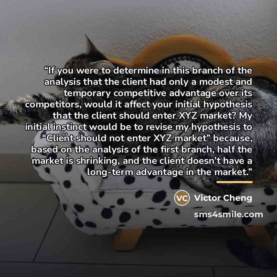 “If you were to determine in this branch of the analysis that the client had only a modest and temporary competitive advantage over its competitors, would it affect your initial hypothesis that the client should enter XYZ market? My initial instinct would be to revise my hypothesis to “Client…” quote by Victor Cheng