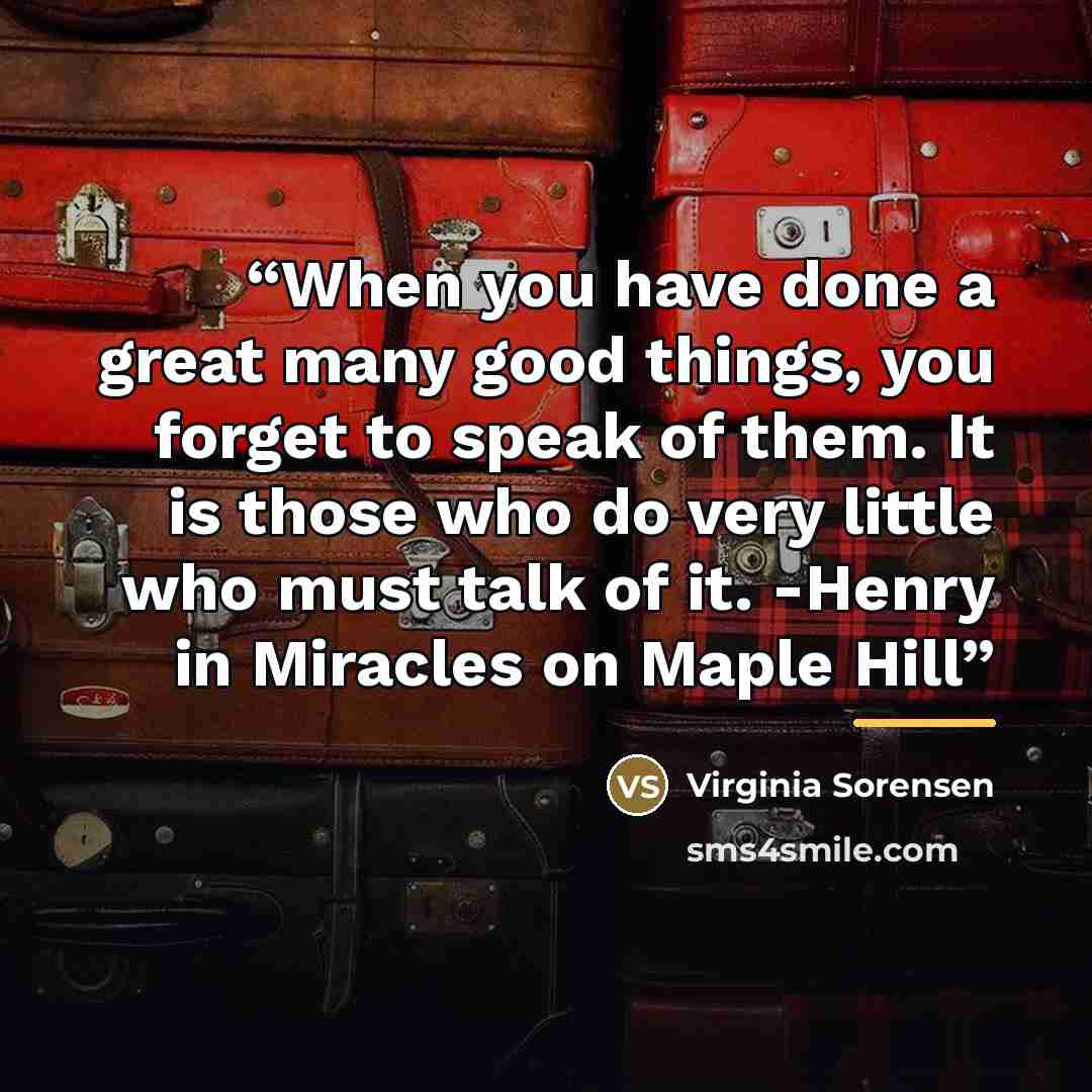 “When you have done a great many good things, you forget to speak of them. It is those who do very little who must talk of it. -Henry in Miracles on Maple Hill” quote by Virginia Sorensen