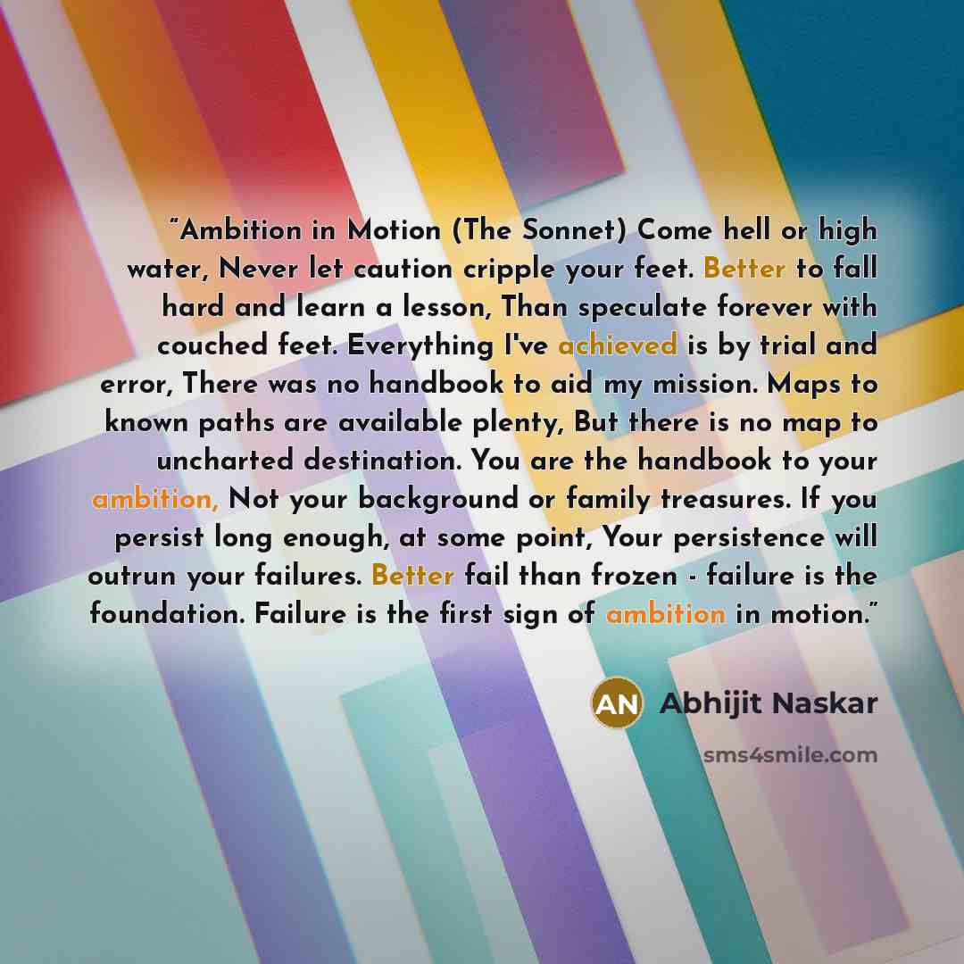 “Ambition in Motion (The Sonnet) Come hell or high water, Never let caution cripple your feet. Better to fall hard and learn a lesson, Than speculate forever with couched feet. Everything I've achieved is by trial and error, There was no handbook to aid my mission. Maps to known paths are available…” quote by Abhijit Naskar