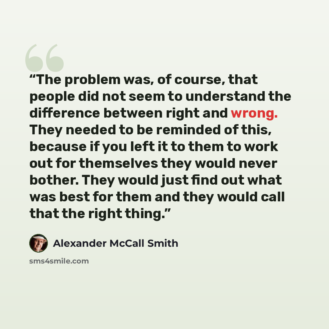 “The problem was, of course, that people did not seem to understand the difference between right and wrong. They needed to be reminded of this, because if you left it to them to work out for themselves they would never bother. They would just find out what was best for them and they would call that…” quote by Alexander McCall Smith