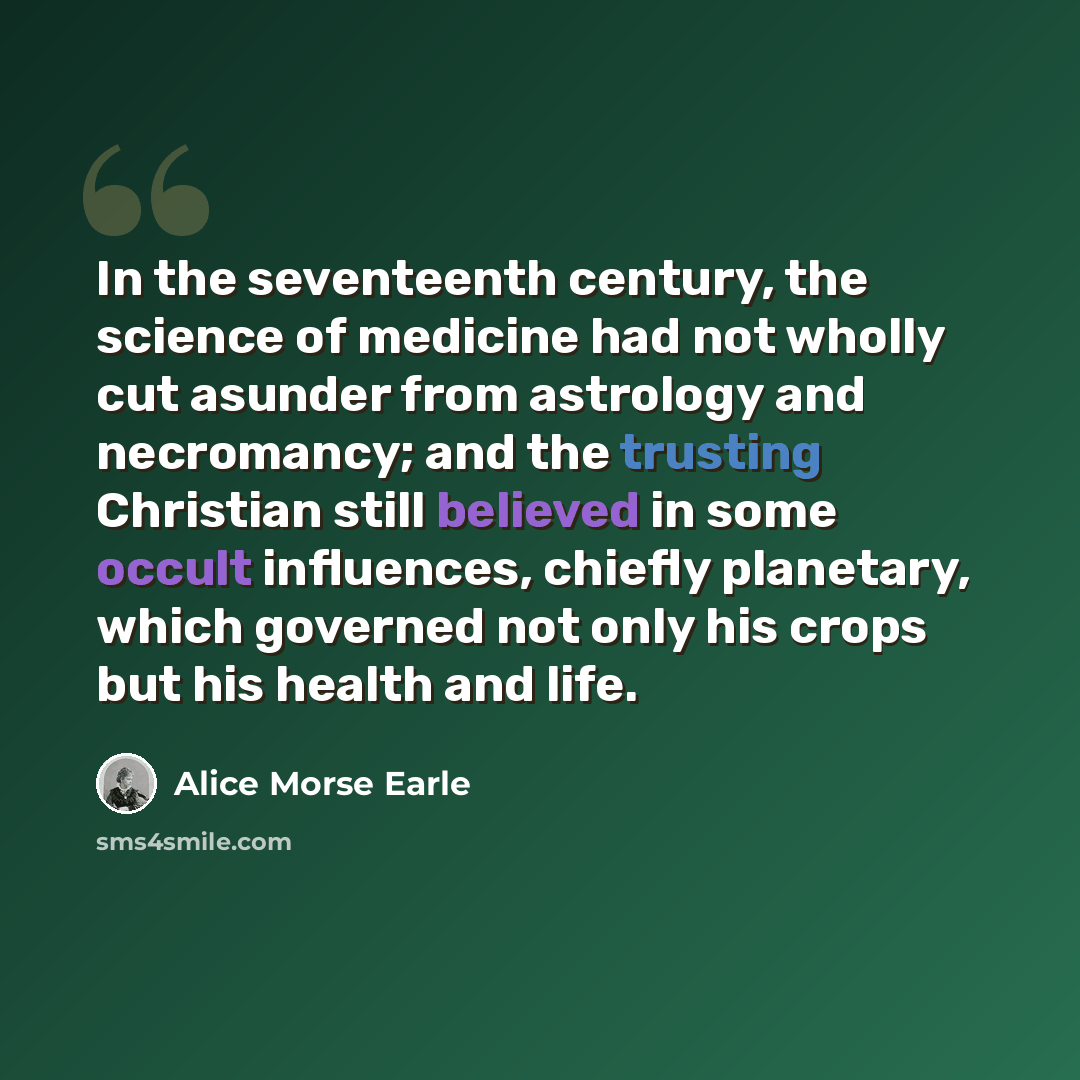 “In the seventeenth century, the science of medicine had not wholly cut asunder from astrology and necromancy; and the trusting Christian still believed in some occult influences, chiefly planetary, which governed not only his crops but his health and life.” quote by Alice Morse Earle