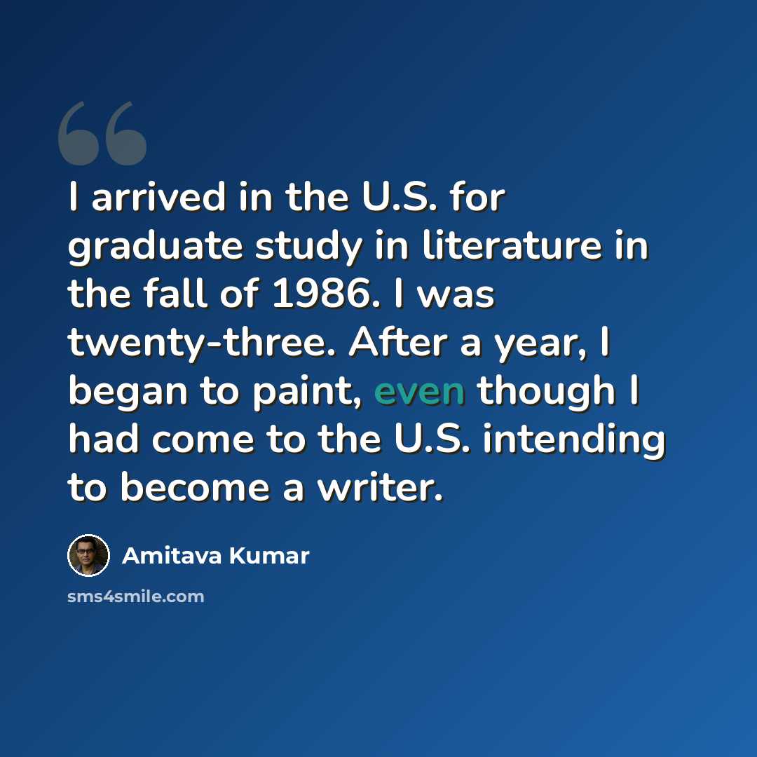 “I arrived in the U.S. for graduate study in literature in the fall of 1986. I was twenty-three. After a year, I began to paint, even though I had come to the U.S. intending to become a writer.” quote by Amitava Kumar