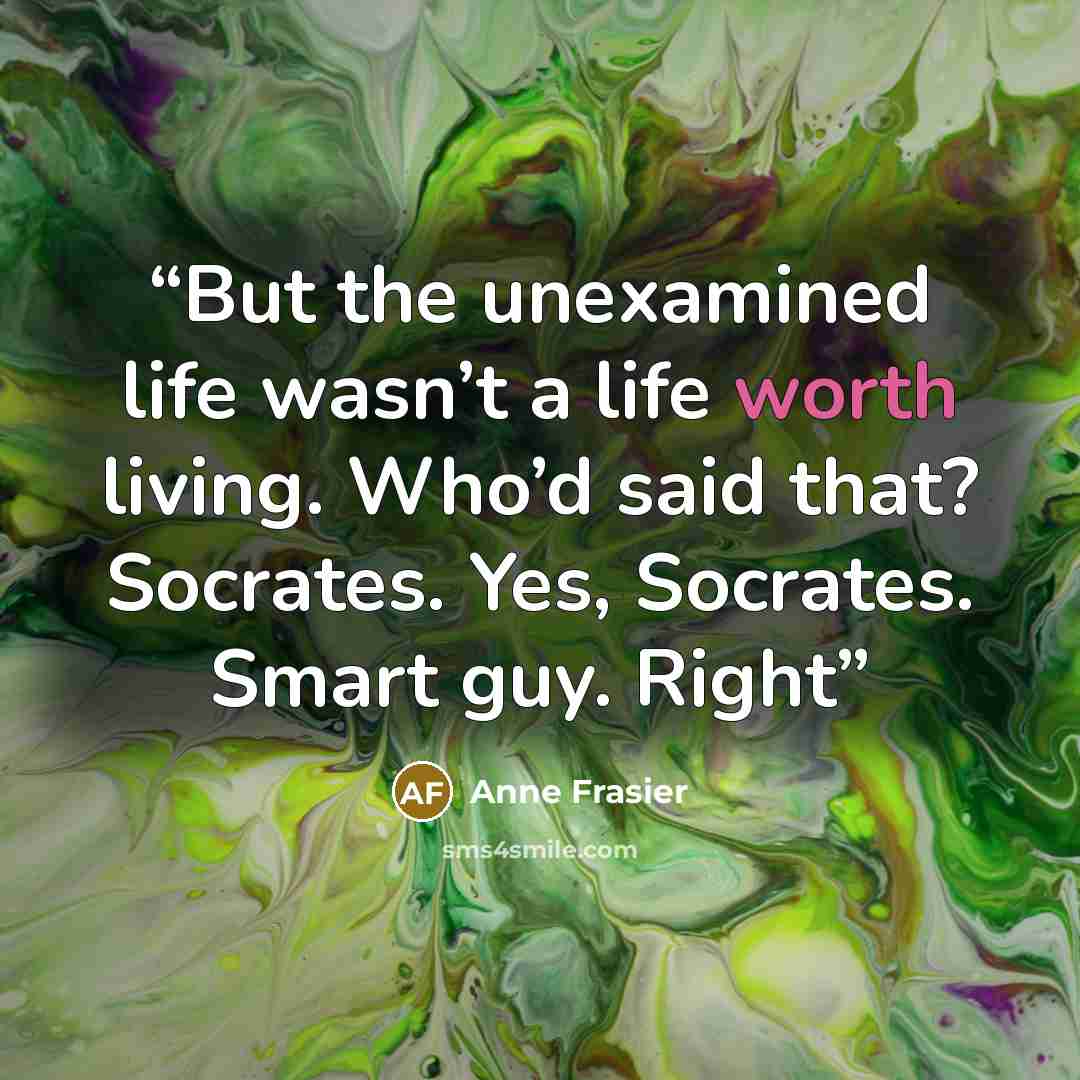 “But the unexamined life wasn’t a life worth living. Who’d said that? Socrates. Yes, Socrates. Smart guy. Right” quote by Anne Frasier