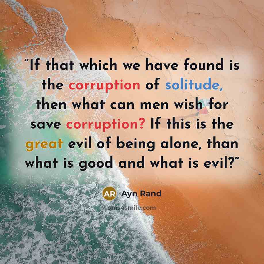 “If that which we have found is the corruption of solitude, then what can men wish for save corruption? If this is the great evil of being alone, than what is good and what is evil?” quote by Ayn Rand