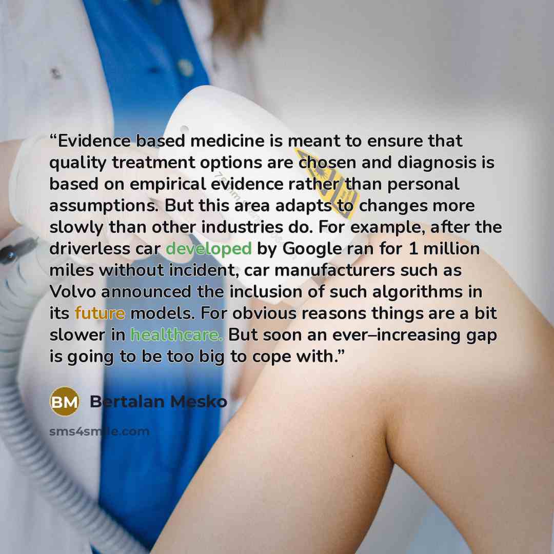“Evidence based medicine is meant to ensure that quality treatment options are chosen and diagnosis is based on empirical evidence rather than personal assumptions. But this area adapts to changes more slowly than other industries do. For example, after the driverless car developed by Google ran…” quote by Bertalan Mesko