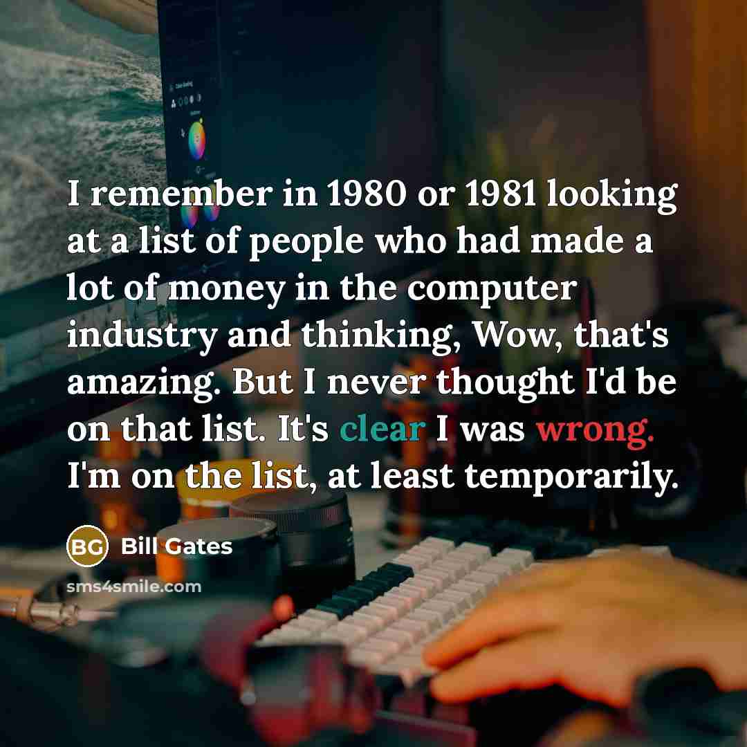 “I remember in 1980 or 1981 looking at a list of people who had made a lot of money in the computer industry and thinking, Wow, that's amazing. But I never thought I'd be on that list. It's clear I was wrong. I'm on the list, at least temporarily.” quote by Bill Gates