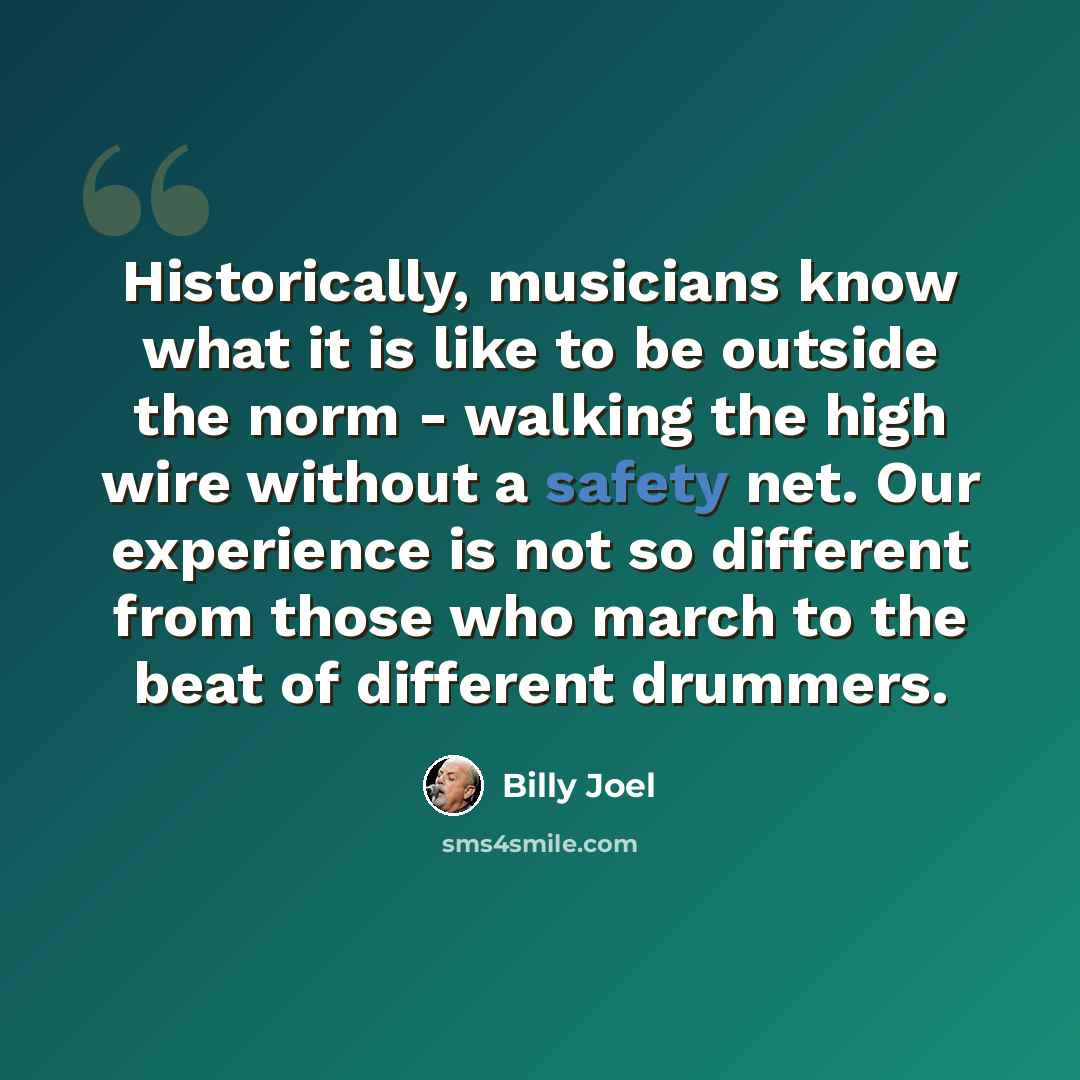“Historically, musicians know what it is like to be outside the norm - walking the high wire without a safety net. Our experience is not so different from those who march to the beat of different drummers.” quote by Billy Joel