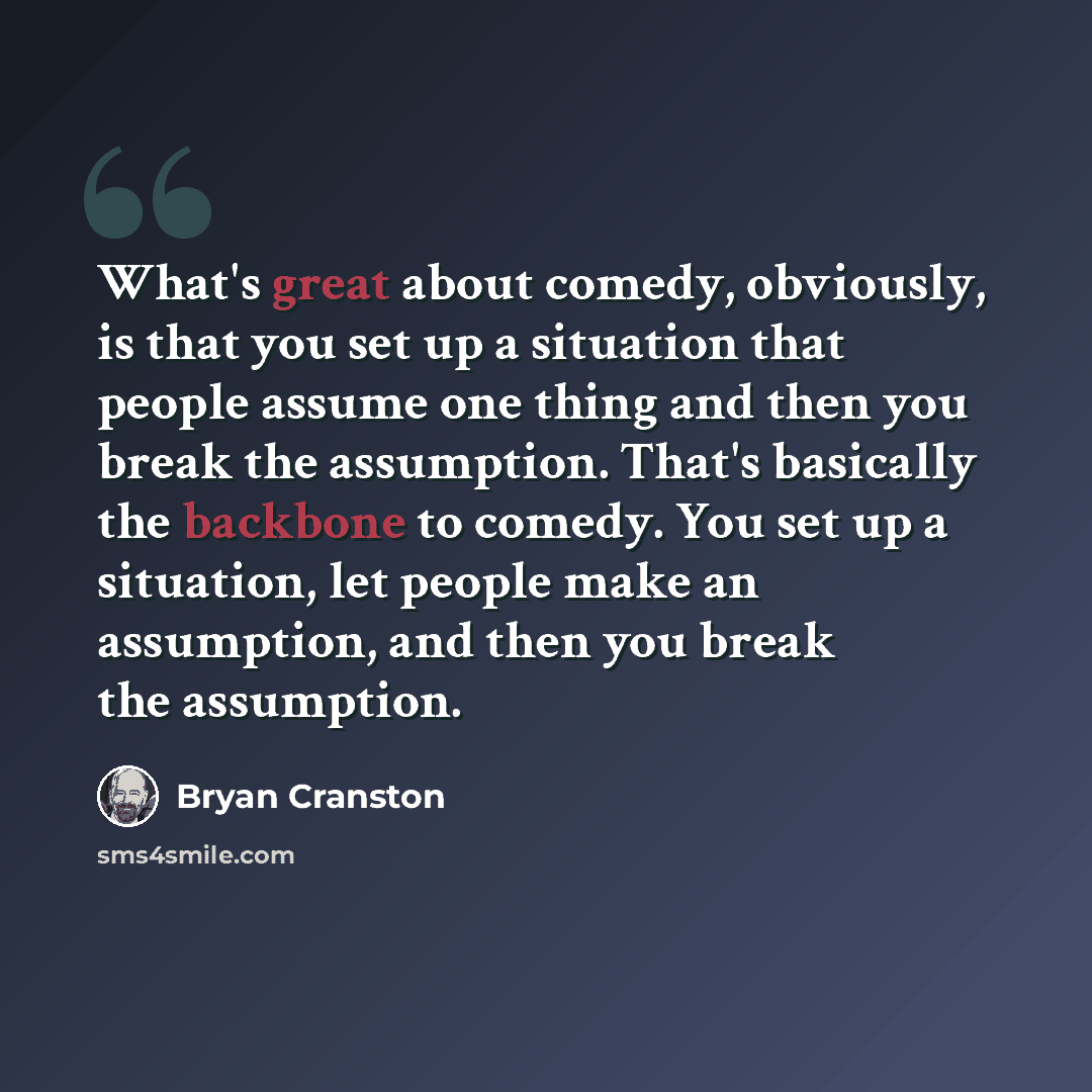 “What's great about comedy, obviously, is that you set up a situation that people assume one thing and then you break the assumption. That's basically the backbone to comedy. You set up a situation, let people make an assumption, and then you break the assumption.” quote by Bryan Cranston