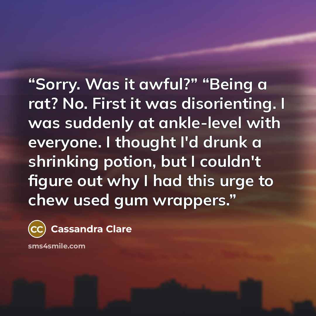 “Sorry. Was it awful?” “Being a rat? No. First it was disorienting. I was suddenly at ankle-level with everyone. I thought I'd drunk a shrinking potion, but I couldn't figure out why I had this urge to chew used gum wrappers.” quote by Cassandra Clare