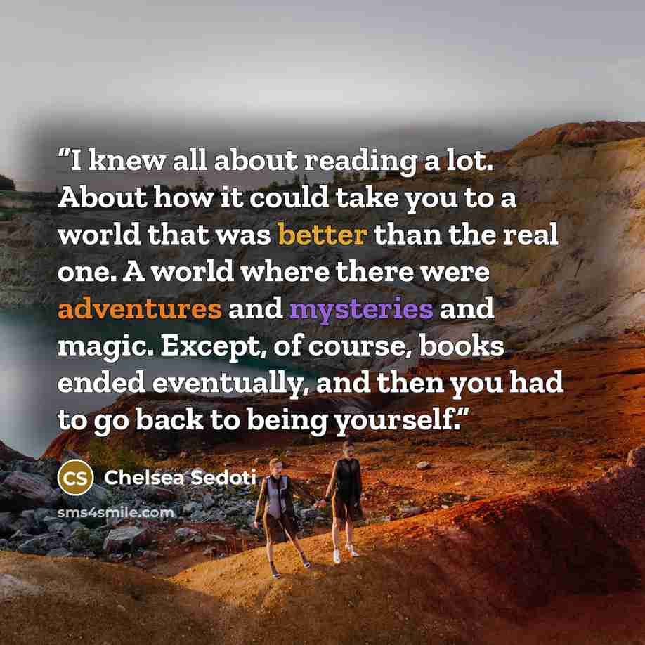 “I knew all about reading a lot. About how it could take you to a world that was better than the real one. A world where there were adventures and mysteries and magic. Except, of course, books ended eventually, and then you had to go back to being yourself.” quote by Chelsea Sedoti