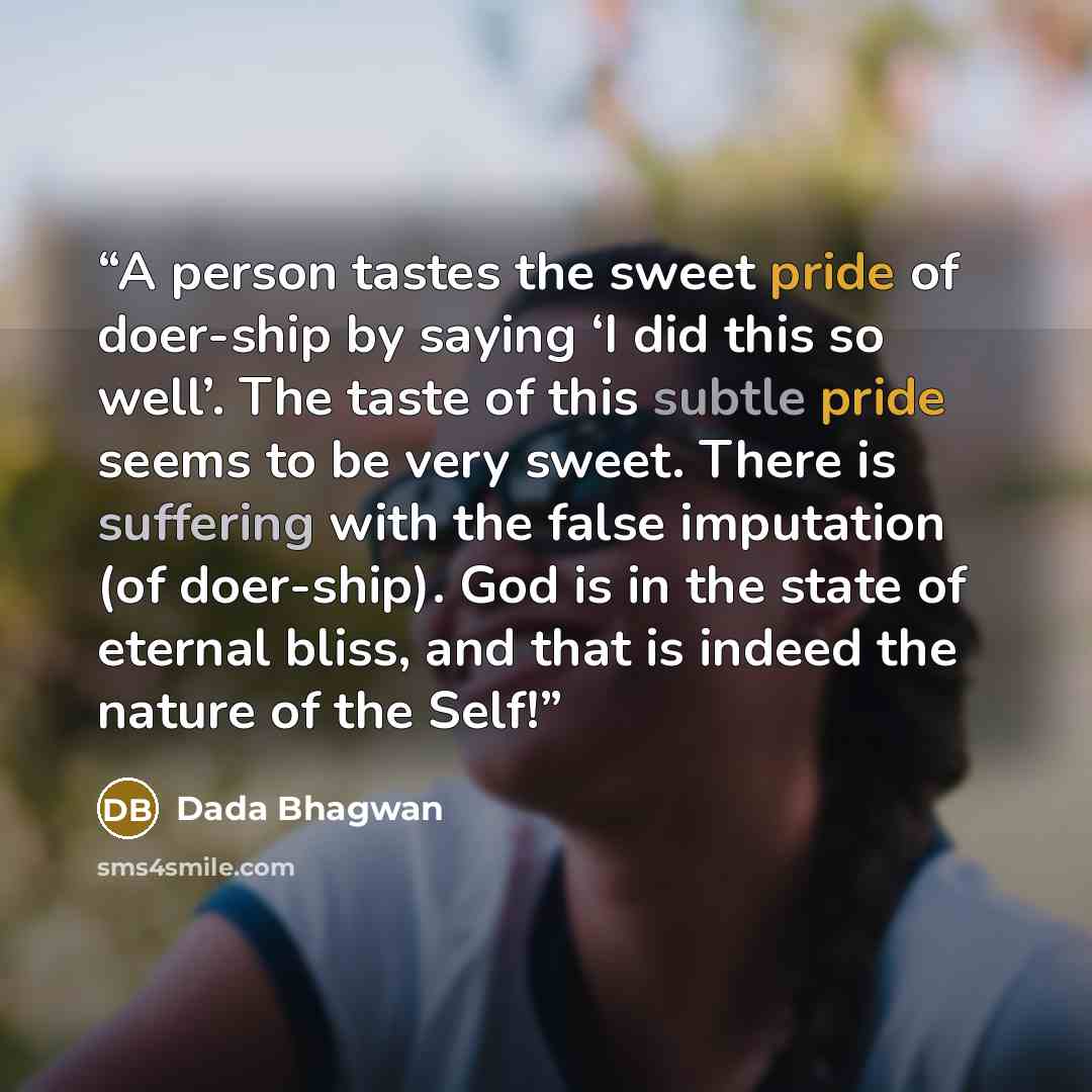 “A person tastes the sweet pride of doer-ship by saying ‘I did this so well’. The taste of this subtle pride seems to be very sweet. There is suffering with the false imputation (of doer-ship). God is in the state of eternal bliss, and that is indeed the nature of the Self!” quote by Dada Bhagwan