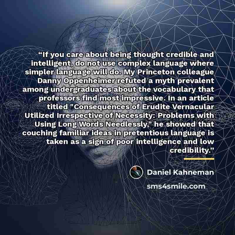 “If you care about being thought credible and intelligent, do not use complex language where simpler language will do. My Princeton colleague Danny Oppenheimer refuted a myth prevalent among undergraduates about the vocabulary that professors find most impressive. In an article titled "Consequences…” quote by Daniel Kahneman