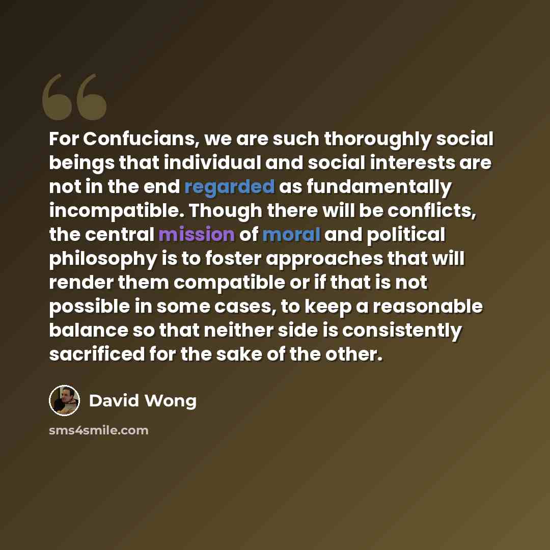“For Confucians, we are such thoroughly social beings that individual and social interests are not in the end regarded as fundamentally incompatible. Though there will be conflicts, the central mission of moral and political philosophy is to foster approaches that will render them compatible or if…” quote by David Wong