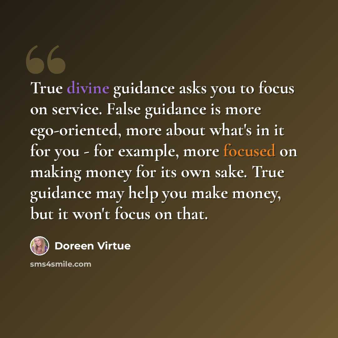 “True divine guidance asks you to focus on service. False guidance is more ego-oriented, more about what's in it for you - for example, more focused on making money for its own sake. True guidance may help you make money, but it won't focus on that.” quote by Doreen Virtue