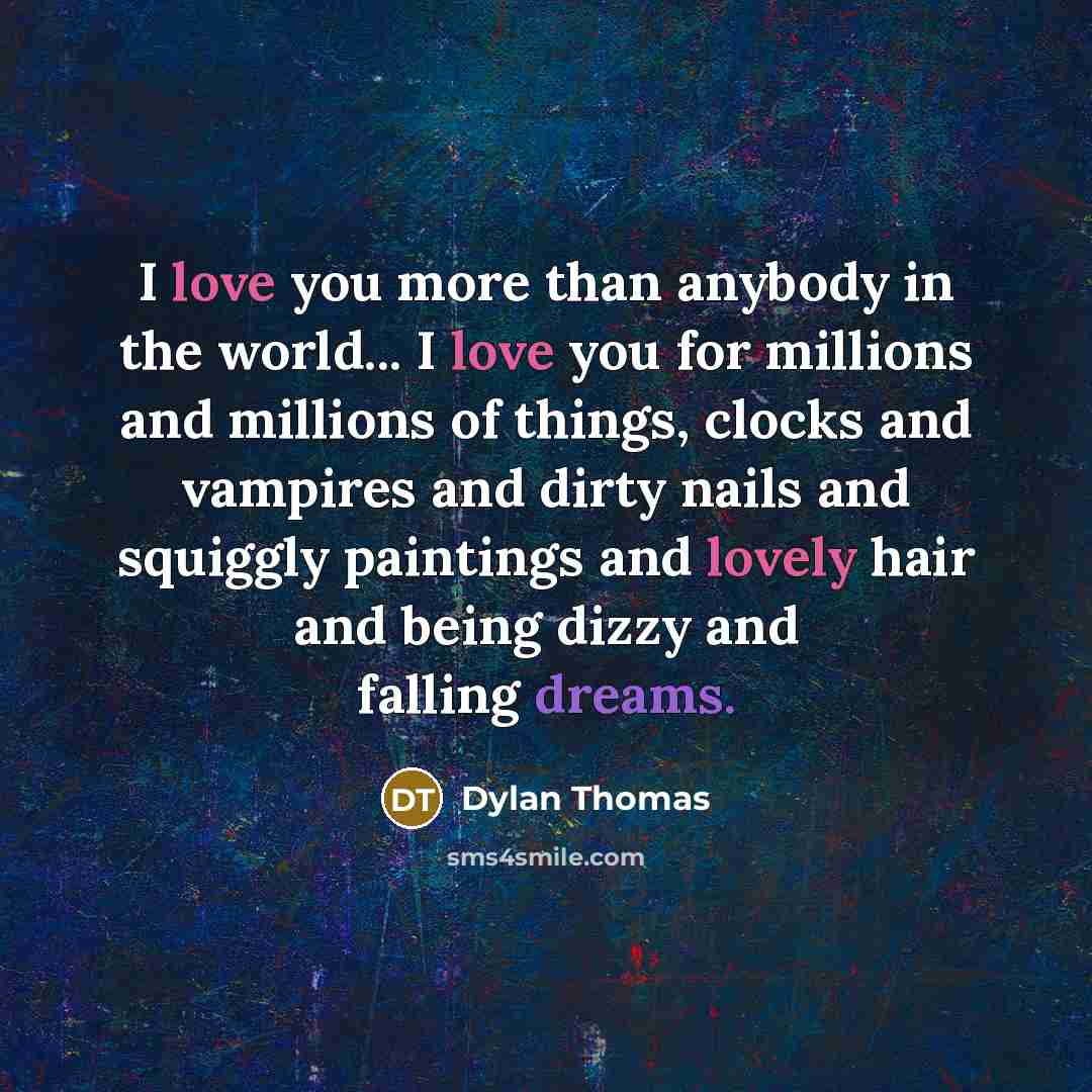 “I love you more than anybody in the world... I love you for millions and millions of things, clocks and vampires and dirty nails and squiggly paintings and lovely hair and being dizzy and falling dreams.” quote by Dylan Thomas